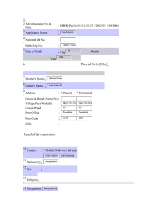 2
.
Advertisement No &
Date
: EBEK/Par/Ja.Ni./11-20/571/2012/01 1/10/2016
3
.
Applicant's Name
:
*
Md.Ariful Hi
4
.
National ID No :
Birth Reg.No. : 198922116440
5
.
Date of Birth
:
* Day
15
Month
Year
1989
6. Place of Birth (Zilla)
:
*
7
.
Mother's Name
:
*
Rahima Khatun
8
.
Father's Name
:
*
Late Sultan Ah
9
.
Address : * Present * Permanent
House & Road (Name/No):
Village/Para/Mohalla : Digor Pan Kha Digor Pan Kha
Union/Ward : 02 02
Post Office : Fasiakhali Fasiakhali
Post Code
:
*
4741 4741
Zilla :
Upazila/City corporation:
10
.
Contact : * Mobile NoE-mail (if any)
01811198271 arifulhirahat@
11
.
Nationality
:
*
Bangladeshi
12
.
Sex
:
*
13
.
Religion
:
*
14 Occupation: Privet Service
 