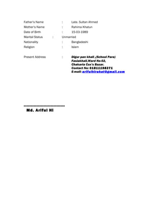 Father’s Name : Late. Sultan Ahmed
Mother’s Name : Rahima Khatun
Date of Birth : 15-03-1989
Marital Status : Unmarried
Nationality : Bangladeshi
Religion : Islam
Present Address : Digur pan khali ,(School Para)
Fasiakhali,Ward No-02,
Chakaria Cox’s Bazar.
Contact No: 01811198271
E-mail: arifulhirahat@gmail.com
-----------------------------
Md. Ariful Hi
 