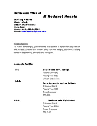 Curriculum Vitae of
M Hedayet Hosain
Mailing Addres
Badar khali ,
Badar khali,Chakaria
Cox’s Bazar.
Contact No: 01819-905509
E-mail : hhedayet10@yahoo.com
Career Objective:
To Pursue a challenging job in the entry level position of a prominent organization
that will best utilize my skill and also enjoy a job with integrity, dedication, a strong
sense of responsibility, efficiency and willingness.
Academic Profile:
B.B.S Cox s bazar Govt. college
National University
Passing Year-2012
Division- 2nd division
H.S.C.
Cox s bazar city degree College
Chittagong Board
Passing Year:2008
Group:B.studyes
GPA:3.60
S.S.C. Darbesh kata High School
Chittagong Board
Passing Year: 2006
Group: B.studyes
GPA: 3.06
 