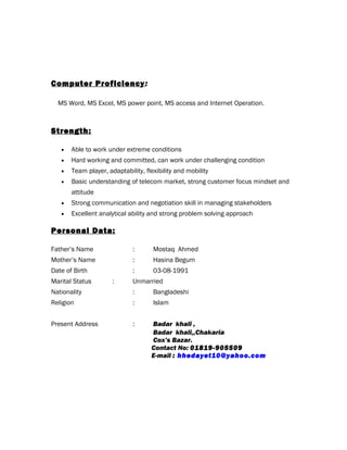 Computer Proficiency:
MS Word, MS Excel, MS power point, MS access and Internet Operation.
Strength:
• Able to work under extreme conditions
• Hard working and committed, can work under challenging condition
• Team player, adaptability, flexibility and mobility
• Basic understanding of telecom market, strong customer focus mindset and
attitude
• Strong communication and negotiation skill in managing stakeholders
• Excellent analytical ability and strong problem solving approach
Personal Data:
Father’s Name : Mostaq Ahmed
Mother’s Name : Hasina Begum
Date of Birth : 03-08-1991
Marital Status : Unmarried
Nationality : Bangladeshi
Religion : Islam
Present Address : Badar khali ,
Badar khali,,Chakaria
Cox’s Bazar.
Contact No: 01819-905509
E-mail : hhedayet10@yahoo.com
 