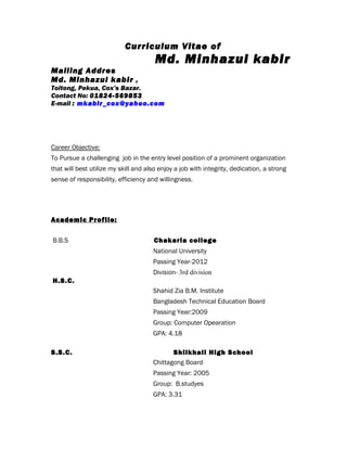 Curriculum Vitae of
Md. Minhazul kabir
Mailing Addres
Md. Minhazul kabir ,
Toitong, Pekua, Cox’s Bazar.
Contact No: 01824-569853
E-mail : mkabir_cox@yahoo.com
Career Objective:
To Pursue a challenging job in the entry level position of a prominent organization
that will best utilize my skill and also enjoy a job with integrity, dedication, a strong
sense of responsibility, efficiency and willingness.
Academic Profile:
B.B.S Chakaria college
National University
Passing Year-2012
Division- 3rd division
H.S.C.
Shahid Zia B.M. Institute
Bangladesh Technical Education Board
Passing Year:2009
Group: Computer Opearation
GPA: 4.18
S.S.C. Shilkhali High School
Chittagong Board
Passing Year: 2005
Group: B.studyes
GPA: 3.31
 