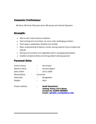 Computer Proficiency:
MS Word, MS Excel, MS power point, MS access and Internet Operation.
Strength:
• Able to work under extreme conditions
• Hard working and committed, can work under challenging condition
• Team player, adaptability, flexibility and mobility
• Basic understanding of telecom market, strong customer focus mindset and
attitude
• Strong communication and negotiation skill in managing stakeholders
• Excellent analytical ability and strong problem solving approach
Personal Data:
Father’s Name : Nurul Kabir
Mother’s Name : Homaira Begum
Date of Birth : 25-01-1989
Marital Status : Unmarried
Nationality : Bangladeshi
Religion : Islam
Present Address : South Sonaichari ,
Toitong, Pekua, Cox’s Bazar.
Contact No: 01824-569853
E-mail : mkabir_cox@yahoo.com
----------------------------------------------------
 