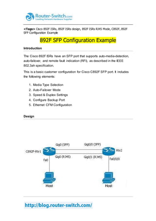 <Tags> Cisco 892F ISRs, 892F ISRs design, 892F ISRs RJ45 Mode, C892F, 892F
SFP Configuration Example
892F SFP Configuration Example
Introduction
The Cisco 892F ISRs have an SFP port that supports auto-media-detection,
auto-failover, and remote fault indication (RFI), as described in the IEEE
802.3ah specification.
This is a basic customer configuration for Cisco C892F SFP port. It includes
the following elements:
1. Media Type Selection
2. Auto-Failover Mode
3. Speed & Duplex Settings
4. Configure Backup Port
5. Ethernet CFM Configuration
Design
 