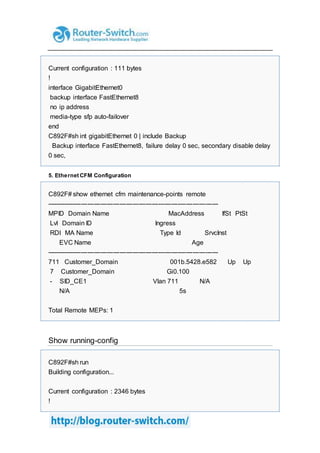 Current configuration : 111 bytes
!
interface GigabitEthernet0
backup interface FastEthernet8
no ip address
media-type sfp auto-failover
end
C892F#sh int gigabitEthernet 0 | include Backup
Backup interface FastEthernet8, failure delay 0 sec, secondary disable delay
0 sec,
5. Ethernet CFM Configuration
C892F# show ethernet cfm maintenance-points remote
--------------------------------------------------------------------------------
MPID Domain Name MacAddress IfSt PtSt
Lvl Domain ID Ingress
RDI MA Name Type Id SrvcInst
EVC Name Age
--------------------------------------------------------------------------------
711 Customer_Domain 001b.5428.e582 Up Up
7 Customer_Domain Gi0.100
- SID_CE1 Vlan 711 N/A
N/A 5s
Total Remote MEPs: 1
Show running-config
C892F#sh run
Building configuration...
Current configuration : 2346 bytes
!
 