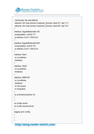 media-type sfp auto-failover
ethernet cfm mep domain Customer_Domain mpid 911 vlan 711
ethernet cfm mep domain Customer_Domain mpid 921 vlan 721
!
interface GigabitEthernet0.100
encapsulation dot1Q 711
ip address 4.0.0.1 255.0.0.0
!
interface GigabitEthernet0.200
encapsulation dot1Q 721
ip address 2.0.0.1 255.0.0.0
!
interface Vlan1
no ip address
shutdown
!
interface Vlan2
no ip address
shutdown
!
interface GMPLS0
no ip address
shutdown
no fair-queue
no keepalive
!
no ip forward-protocol nd
!
!
no ip http server
no ip http secure-server
!
logging esm config
!
!
!
 