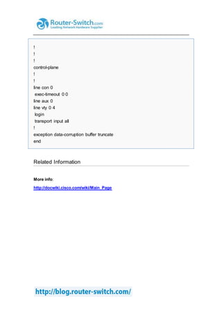 !
!
!
control-plane
!
!
line con 0
exec-timeout 0 0
line aux 0
line vty 0 4
login
transport input all
!
exception data-corruption buffer truncate
end
Related Information
More info:
http://docwiki.cisco.com/wiki/Main_Page
 