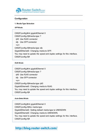 Configuration
1. Media Type Selection
SFP Mode:
C892F(config)#int gigabitEthernet 0
C892F(config-if)#media-type ?
rj45 Use RJ45 connector
sfp Use SFP connector
<cr>
C892F(config-if)#media-type sfp
GigabitEthernet0: Changing media to SFP.
You may need to update the speed and duplex settings for this interface.
C892F(config-if)#
RJ45 Mode:
C892F(config)#int gigabitEthernet 0
C892F(config-if)#media-type ?
rj45 Use RJ45 connector
sfp Use SFP connector
<cr>
C892F(config-if)#media-type rj45
GigabitEthernet0: Changing media to RJ45.
You may need to update the speed and duplex settings for this interface.
C892F(config-if)#
Auto-Detect Mode:
C892F(config)#int gigabitEthernet 0
C892F(config-if)#no media-type
GigabitEthernet0: Setting default media-type to UNKNOWN
GigabitEthernet0: Changing media to UNKNOWN.
You may need to update the speed and duplex settings for this interface.
C892F(config-if)#
 
