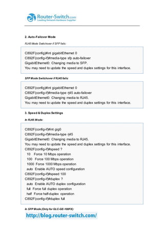 2. Auto-Failover Mode
RJ45 Mode Switchover if SFP fails:
C892F(config)#int gigabitEthernet 0
C892F(config-if)#media-type sfp auto-failover
GigabitEthernet0: Changing media to SFP.
You may need to update the speed and duplex settings for this interface.
SFP Mode Switchover if RJ45 fails:
C892F(config)#int gigabitEthernet 0
C892F(config-if)#media-type rj45 auto-failover
GigabitEthernet0: Changing media to RJ45.
You may need to update the speed and duplex settings for this interface.
3. Speed & Duplex Settings
In RJ45 Mode:
C892F(config-if)#int gig0
C892F(config-if)#media-type rj45
GigabitEthernet0: Changing media to RJ45.
You may need to update the speed and duplex settings for this interface.
C892F(config-if)#speed ?
10 Force 10 Mbps operation
100 Force 100 Mbps operation
1000 Force 1000 Mbps operation
auto Enable AUTO speed configuration
C892F(config-if)#speed 100
C892F(config-if)#duplex ?
auto Enable AUTO duplex configuration
full Force full duplex operation
half Force half-duplex operation
C892F(config-if)#duplex full
In SFP Mode (Only for GLC-GE-100FX):
 