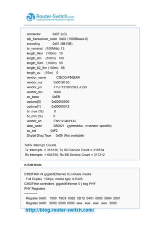 connector 0x07 (LC)
sfp_transceiver_code 0x02 (1000BaseLX)
encoding 0x01 (8B10B)
br_nominal (100MHz) 13
length_9km (100m) 10
length_9m (100m) 100
length_50m (100m) 55
length_62_5m (100m) 55
length_cu (10m) 0
vendor_name CISCO-FINISAR
vendor_oui 0x00 90 65
vendor_pn FTLF1318P2BCL-CS0
vendor_rev 0000
cc_base 0xEB
options[0] 0x00000000
options[1] 0x00000012
br_max (%) 0
br_min (%) 0
vendor_sn FNS12340HUG
date_code 080821 (yymmddvv, v=vendor specific)
cc_ext 0xF2
Digital Diag Type 0x08 (Not available)
Tx/Rx Interrupt Counts
Tx Interrupts = 318136, Tx BD Service Count = 318184
Rx Interrupts = 504755, Rx BD Service Count = 317212
In RJ45 Mode:
C892F#sh int gigabitEthernet 0 | include media
Full Duplex, 1Gbps, media type is RJ45
C892F#sh controllers gigabitEthernet 0 | beg PHY
PHY Registers
-------------
Register 0x00: 1000 79C9 0362 5D12 0401 0000 0064 2001
Register 0x08: 0000 0200 0000 xxxx xxxx xxxx xxxx 3000
 