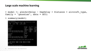 33 ©	Hortonworks	Inc.	2011	– 2016.	All	Rights	Reserved
Large scale machine learning
> model <- glm(ArrDelay ~ DepDelay + Distance + aircraft_type,
family = "gaussian", data = df3)
> summary(model)
 