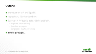 34 ©	Hortonworks	Inc.	2011	– 2016.	All	Rights	Reserved
Outline
Ã Introduction to	R	and SparkR.
Ã Typical data science workflow.
Ã SparkR + R for typical data science problem.
– Big data, small learning.
– Partition aggregate.
– Large scale machine learning.
Ã Future directions.
 