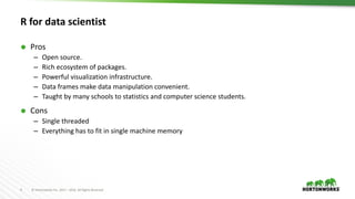 4 ©	Hortonworks	Inc.	2011	– 2016.	All	Rights	Reserved
R for data scientist
Ã Pros
– Open source.
– Rich ecosystem of packages.
– Powerful visualization infrastructure.
– Data frames make data manipulation convenient.
– Taught by many schools to statistics and computer science students.
Ã Cons
– Single threaded
– Everything has to fit in single machine memory
 