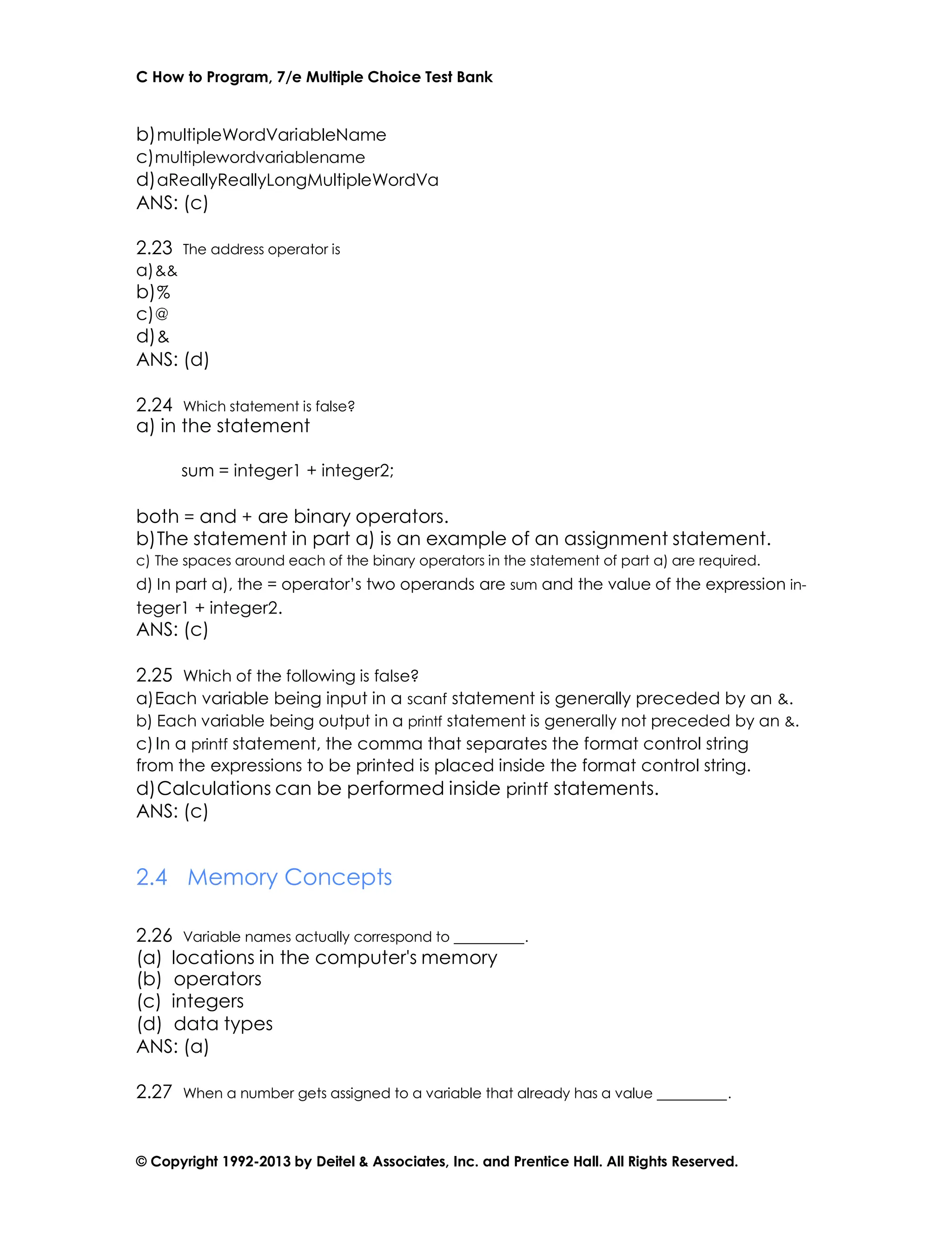 C How to Program, 7/e Multiple Choice Test Bank
© Copyright 1992-2013 by Deitel & Associates, Inc. and Prentice Hall. All Rights Reserved.
b)multipleWordVariableName
c)multiplewordvariablename
d)aReallyReallyLongMultipleWordVa
ANS: (c)
2.23 The address operator is
a)&&
b)%
c)@
d)&
ANS: (d)
2.24 Which statement is false?
a) in the statement
sum = integer1 + integer2;
both = and + are binary operators.
b)The statement in part a) is an example of an assignment statement.
c) The spaces around each of the binary operators in the statement of part a) are required.
d) In part a), the = operator’s two operands are sum and the value of the expression in-
teger1 + integer2.
ANS: (c)
2.25 Which of the following is false?
a)Each variable being input in a scanf statement is generally preceded by an &.
b) Each variable being output in a printf statement is generally not preceded by an &.
c)In a printf statement, the comma that separates the format control string
from the expressions to be printed is placed inside the format control string.
d)Calculations can be performed inside printf statements.
ANS: (c)
2.4 Memory Concepts
2.26 Variable names actually correspond to .
(a) locations in the computer's memory
(b) operators
(c) integers
(d) data types
ANS: (a)
2.27 When a number gets assigned to a variable that already has a value .
 