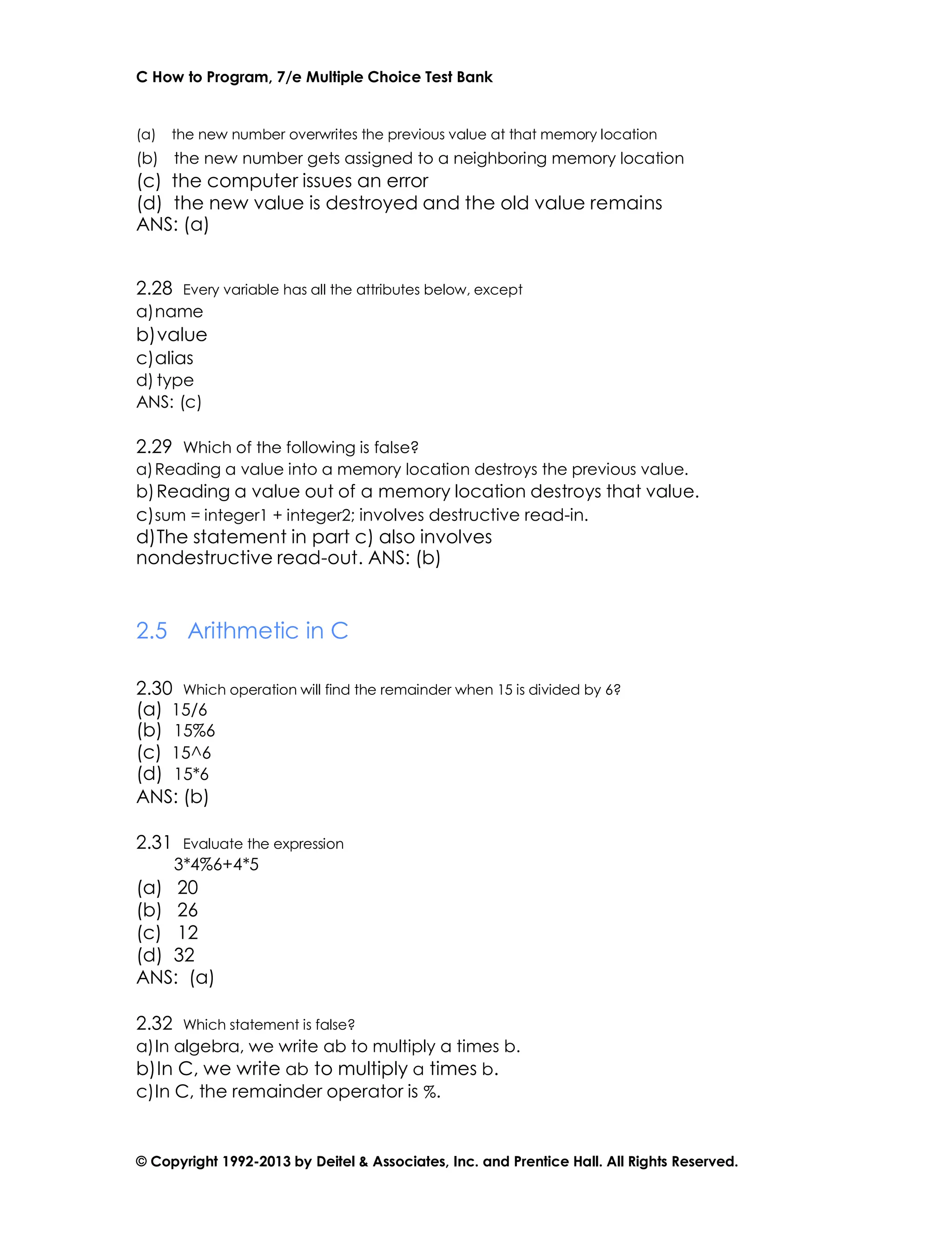 C How to Program, 7/e Multiple Choice Test Bank
© Copyright 1992-2013 by Deitel & Associates, Inc. and Prentice Hall. All Rights Reserved.
(a) the new number overwrites the previous value at that memory location
(b) the new number gets assigned to a neighboring memory location
(c) the computer issues an error
(d) the new value is destroyed and the old value remains
ANS: (a)
2.28 Every variable has all the attributes below, except
a)name
b)value
c)alias
d) type
ANS: (c)
2.29 Which of the following is false?
a)Reading a value into a memory location destroys the previous value.
b)Reading a value out of a memory location destroys that value.
c)sum = integer1 + integer2; involves destructive read-in.
d)The statement in part c) also involves
nondestructive read-out. ANS: (b)
2.5 Arithmetic in C
2.30 Which operation will find the remainder when 15 is divided by 6?
(a) 15/6
(b) 15%6
(c) 15^6
(d) 15*6
ANS: (b)
2.31 Evaluate the expression
3*4%6+4*5
(a) 20
(b) 26
(c) 12
(d) 32
ANS: (a)
2.32 Which statement is false?
a)In algebra, we write ab to multiply a times b.
b)In C, we write ab to multiply a times b.
c)In C, the remainder operator is %.
 
