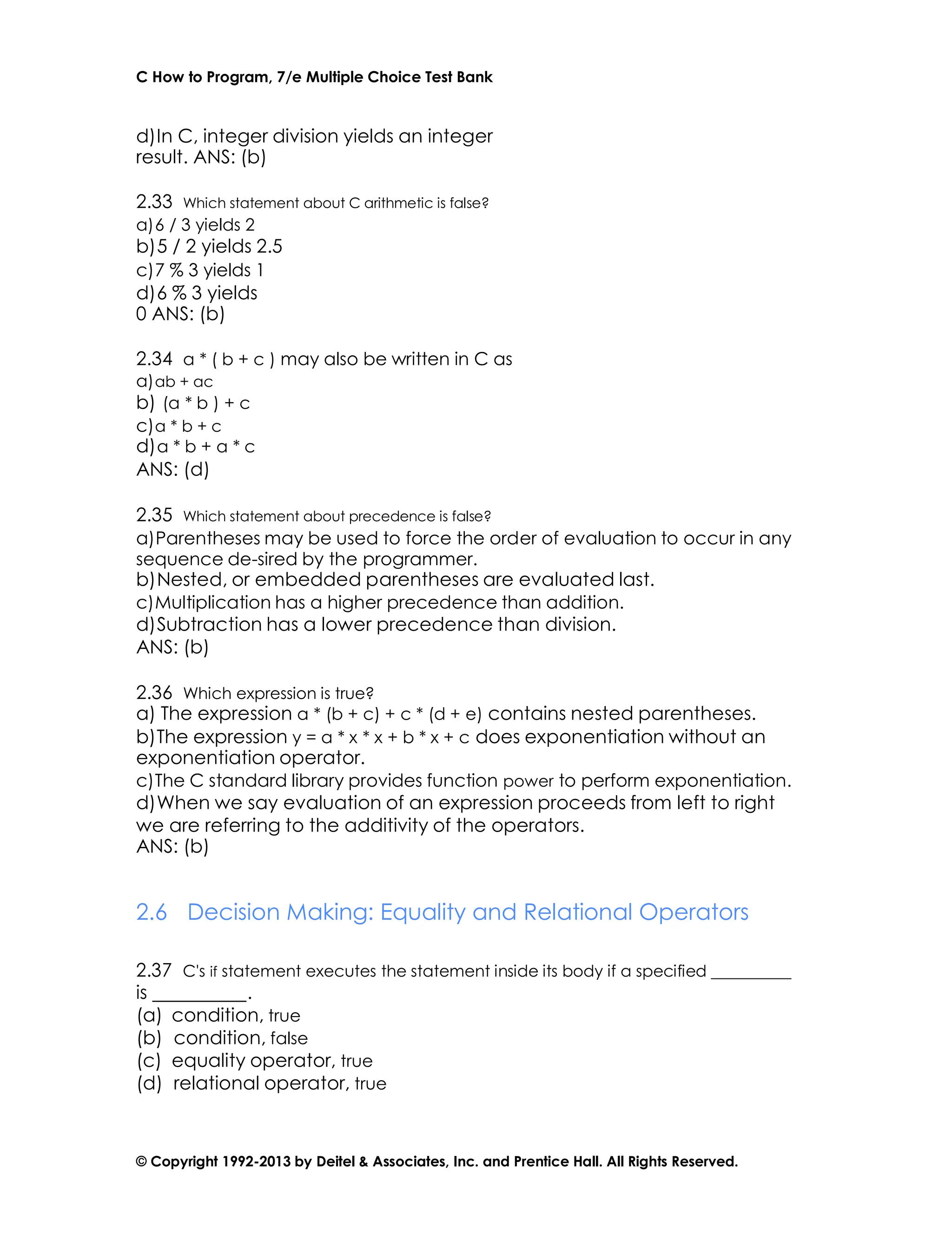 C How to Program, 7/e Multiple Choice Test Bank
© Copyright 1992-2013 by Deitel & Associates, Inc. and Prentice Hall. All Rights Reserved.
d)In C, integer division yields an integer
result. ANS: (b)
2.33 Which statement about C arithmetic is false?
a)6 / 3 yields 2
b)5 / 2 yields 2.5
c)7 % 3 yields 1
d)6 % 3 yields
0 ANS: (b)
2.34 a * ( b + c ) may also be written in C as
a)ab + ac
b) (a * b ) + c
c)a * b + c
d)a * b + a * c
ANS: (d)
2.35 Which statement about precedence is false?
a)Parentheses may be used to force the order of evaluation to occur in any
sequence de-sired by the programmer.
b)Nested, or embedded parentheses are evaluated last.
c)Multiplication has a higher precedence than addition.
d)Subtraction has a lower precedence than division.
ANS: (b)
2.36 Which expression is true?
a) The expression a * (b + c) + c * (d + e) contains nested parentheses.
b)The expression y = a * x * x + b * x + c does exponentiation without an
exponentiation operator.
c)The C standard library provides function power to perform exponentiation.
d)When we say evaluation of an expression proceeds from left to right
we are referring to the additivity of the operators.
ANS: (b)
2.6 Decision Making: Equality and Relational Operators
2.37 C's if statement executes the statement inside its body if a specified
is .
(a) condition, true
(b) condition, false
(c) equality operator, true
(d) relational operator, true
 