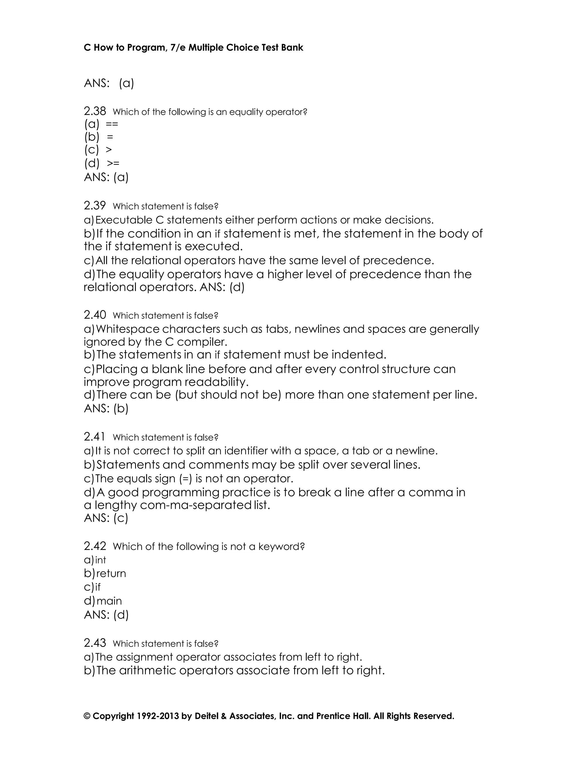 C How to Program, 7/e Multiple Choice Test Bank
© Copyright 1992-2013 by Deitel & Associates, Inc. and Prentice Hall. All Rights Reserved.
ANS: (a)
2.38 Which of the following is an equality operator?
(a) ==
(b) =
(c) >
(d) >=
ANS: (a)
2.39 Which statement is false?
a)Executable C statements either perform actions or make decisions.
b)If the condition in an if statement is met, the statement in the body of
the if statement is executed.
c)All the relational operators have the same level of precedence.
d)The equality operators have a higher level of precedence than the
relational operators. ANS: (d)
2.40 Which statement is false?
a)Whitespace characters such as tabs, newlines and spaces are generally
ignored by the C compiler.
b)The statements in an if statement must be indented.
c)Placing a blank line before and after every control structure can
improve program readability.
d)There can be (but should not be) more than one statement per line.
ANS: (b)
2.41 Which statement is false?
a)It is not correct to split an identifier with a space, a tab or a newline.
b)Statements and comments may be split over several lines.
c)The equals sign (=) is not an operator.
d)A good programming practice is to break a line after a comma in
a lengthy com-ma-separated list.
ANS: (c)
2.42 Which of the following is not a keyword?
a)int
b)return
c)if
d)main
ANS: (d)
2.43 Which statement is false?
a)The assignment operator associates from left to right.
b)The arithmetic operators associate from left to right.
 