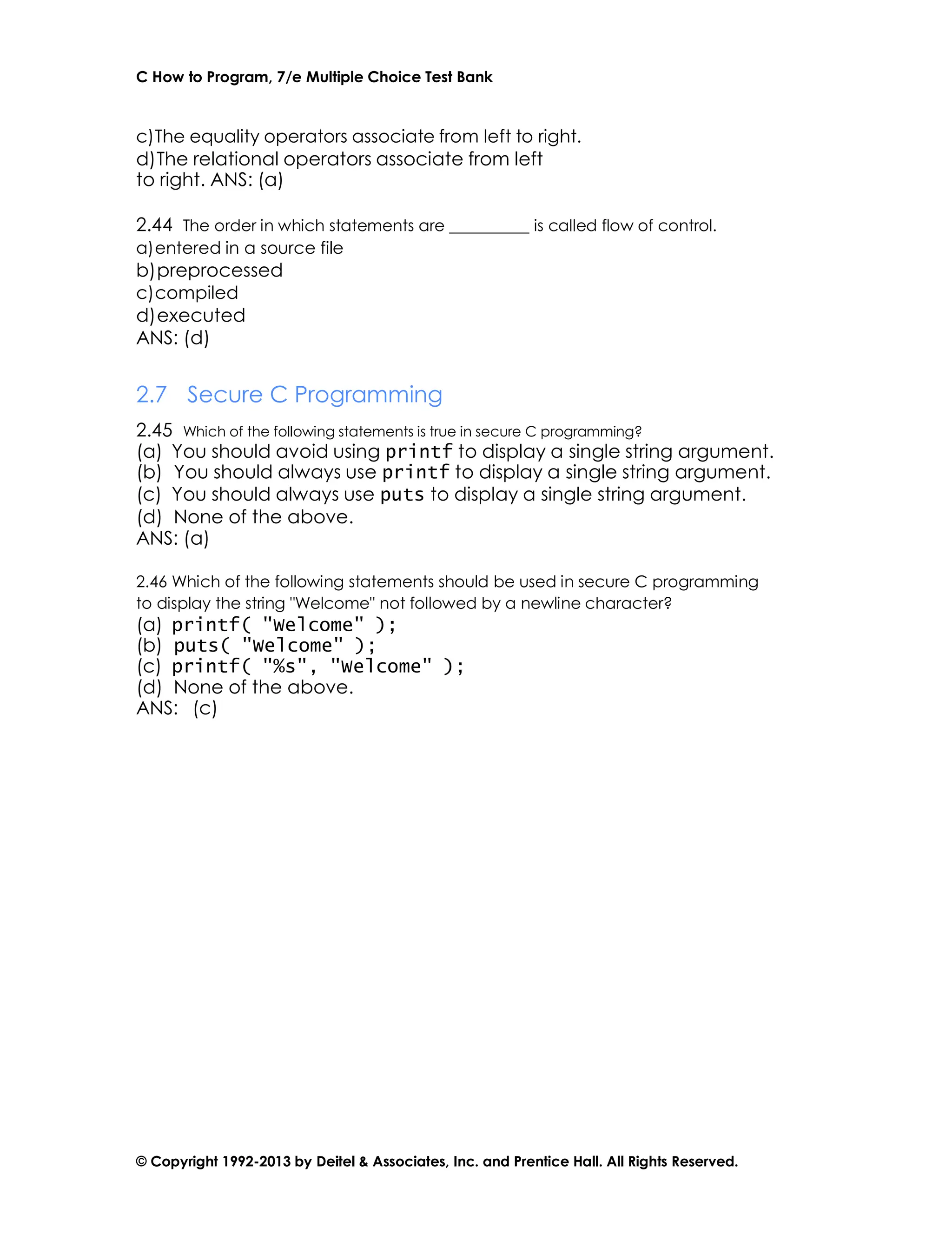 C How to Program, 7/e Multiple Choice Test Bank
© Copyright 1992-2013 by Deitel & Associates, Inc. and Prentice Hall. All Rights Reserved.
c)The equality operators associate from left to right.
d)The relational operators associate from left
to right. ANS: (a)
2.44 The order in which statements are is called flow of control.
a)entered in a source file
b)preprocessed
c)compiled
d)executed
ANS: (d)
2.7 Secure C Programming
2.45 Which of the following statements is true in secure C programming?
(a) You should avoid using printf to display a single string argument.
(b) You should always use printf to display a single string argument.
(c) You should always use puts to display a single string argument.
(d) None of the above.
ANS: (a)
2.46 Which of the following statements should be used in secure C programming
to display the string "Welcome" not followed by a newline character?
(a) printf( "Welcome" );
(b) puts( "Welcome" );
(c) printf( "%s", "Welcome" );
(d) None of the above.
ANS: (c)
 