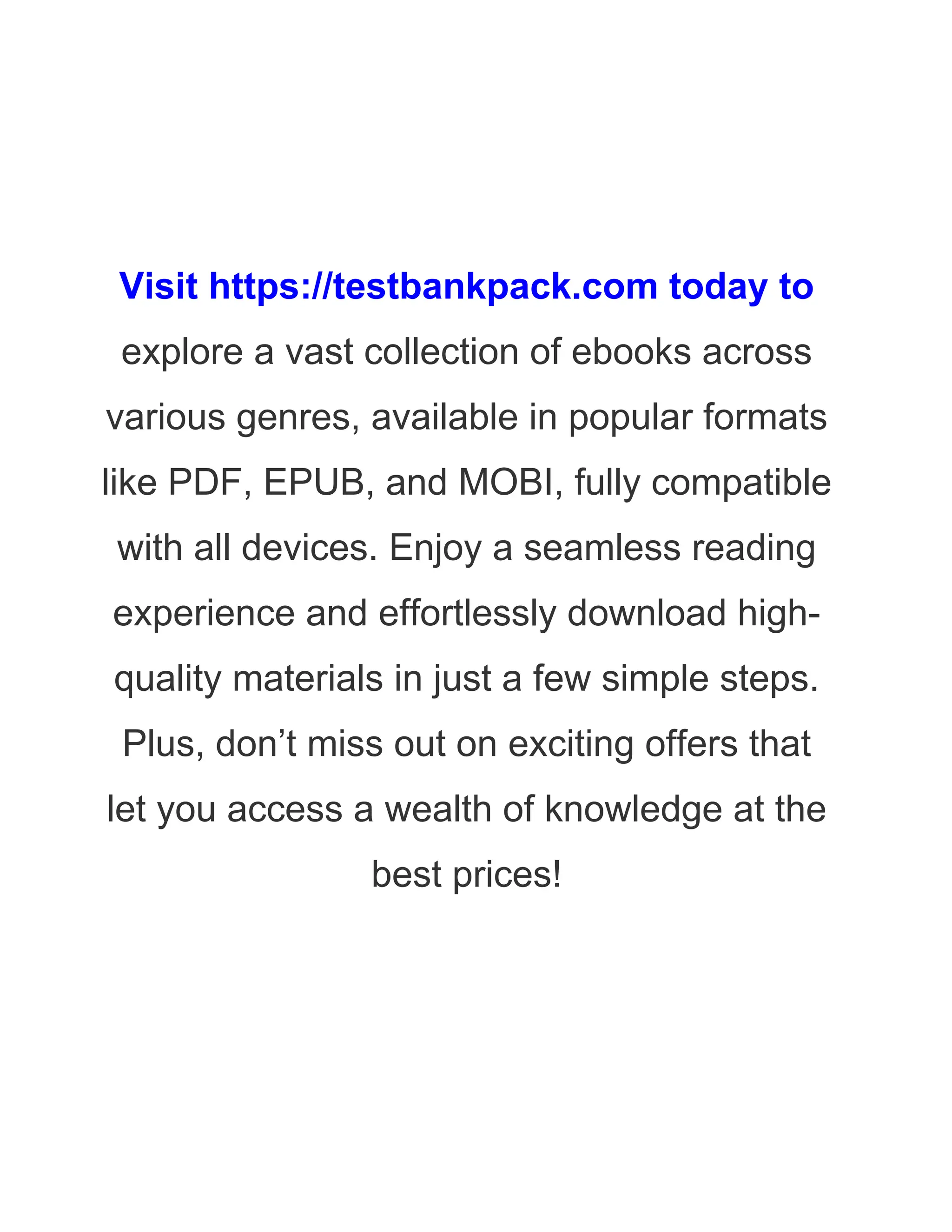 Visit https://testbankpack.com today to
explore a vast collection of ebooks across
various genres, available in popular formats
like PDF, EPUB, and MOBI, fully compatible
with all devices. Enjoy a seamless reading
experience and effortlessly download high-
quality materials in just a few simple steps.
Plus, don’t miss out on exciting offers that
let you access a wealth of knowledge at the
best prices!
 