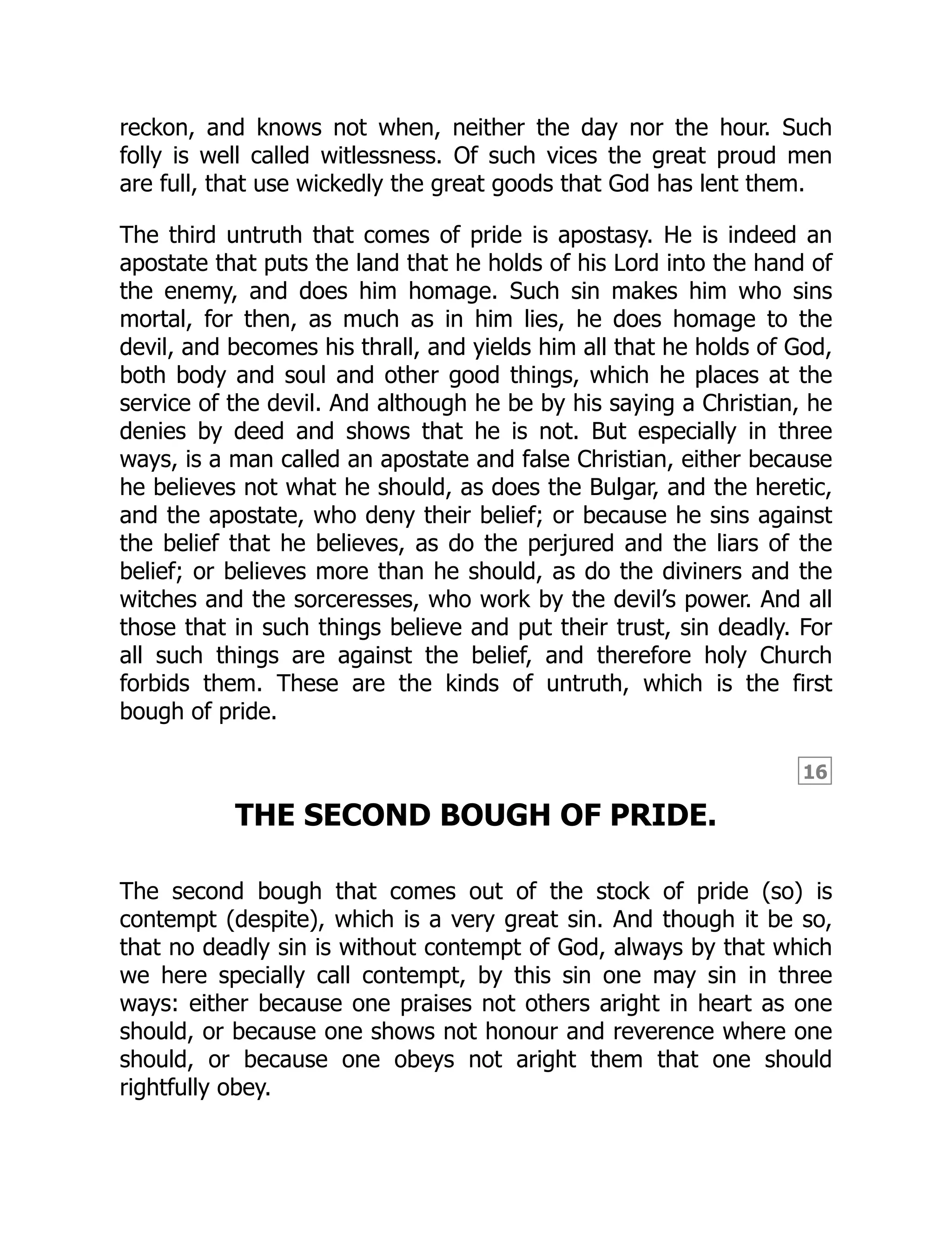 16
reckon, and knows not when, neither the day nor the hour. Such
folly is well called witlessness. Of such vices the great proud men
are full, that use wickedly the great goods that God has lent them.
The third untruth that comes of pride is apostasy. He is indeed an
apostate that puts the land that he holds of his Lord into the hand of
the enemy, and does him homage. Such sin makes him who sins
mortal, for then, as much as in him lies, he does homage to the
devil, and becomes his thrall, and yields him all that he holds of God,
both body and soul and other good things, which he places at the
service of the devil. And although he be by his saying a Christian, he
denies by deed and shows that he is not. But especially in three
ways, is a man called an apostate and false Christian, either because
he believes not what he should, as does the Bulgar, and the heretic,
and the apostate, who deny their belief; or because he sins against
the belief that he believes, as do the perjured and the liars of the
belief; or believes more than he should, as do the diviners and the
witches and the sorceresses, who work by the devil’s power. And all
those that in such things believe and put their trust, sin deadly. For
all such things are against the belief, and therefore holy Church
forbids them. These are the kinds of untruth, which is the first
bough of pride.
THE SECOND BOUGH OF PRIDE.
The second bough that comes out of the stock of pride (so) is
contempt (despite), which is a very great sin. And though it be so,
that no deadly sin is without contempt of God, always by that which
we here specially call contempt, by this sin one may sin in three
ways: either because one praises not others aright in heart as one
should, or because one shows not honour and reverence where one
should, or because one obeys not aright them that one should
rightfully obey.
 