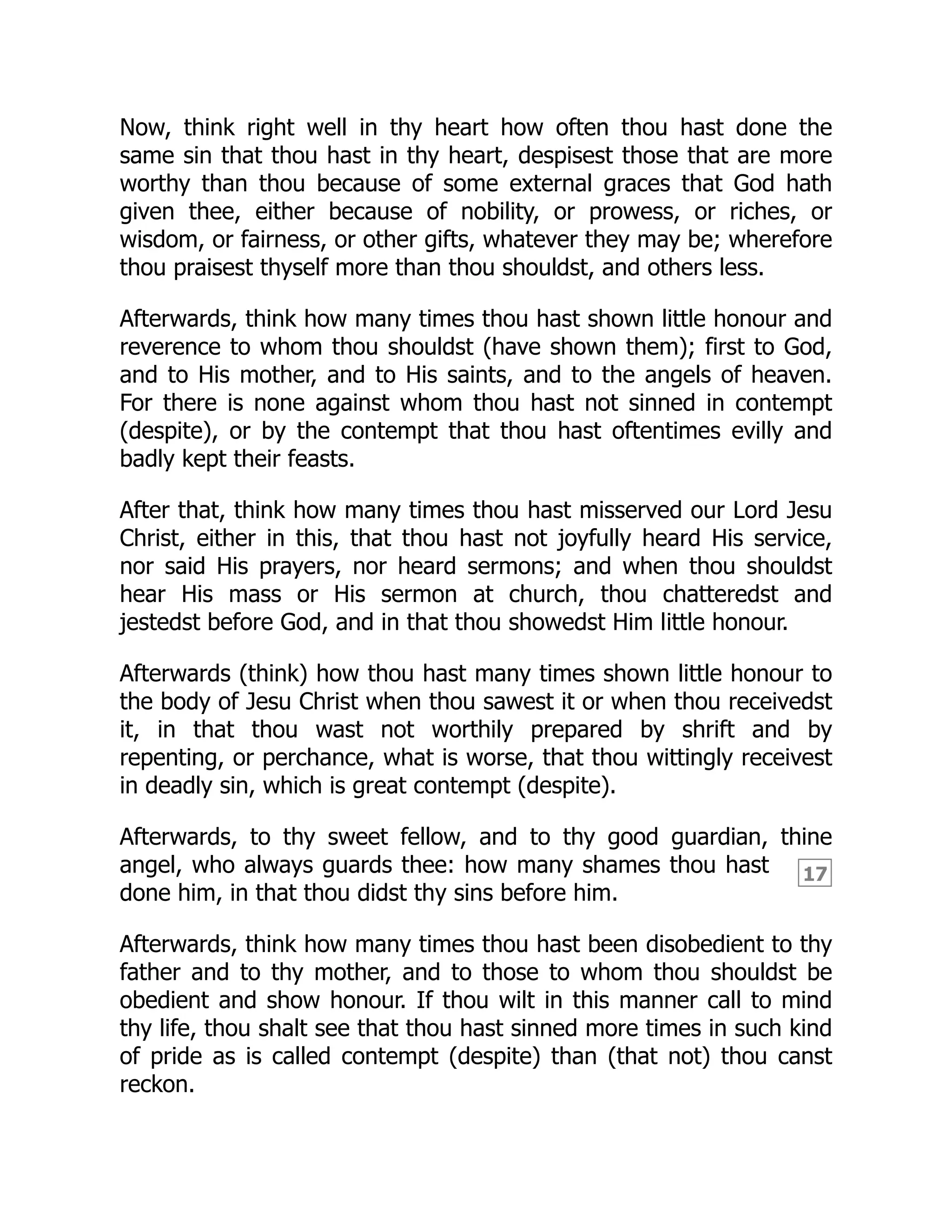 17
Now, think right well in thy heart how often thou hast done the
same sin that thou hast in thy heart, despisest those that are more
worthy than thou because of some external graces that God hath
given thee, either because of nobility, or prowess, or riches, or
wisdom, or fairness, or other gifts, whatever they may be; wherefore
thou praisest thyself more than thou shouldst, and others less.
Afterwards, think how many times thou hast shown little honour and
reverence to whom thou shouldst (have shown them); first to God,
and to His mother, and to His saints, and to the angels of heaven.
For there is none against whom thou hast not sinned in contempt
(despite), or by the contempt that thou hast oftentimes evilly and
badly kept their feasts.
After that, think how many times thou hast misserved our Lord Jesu
Christ, either in this, that thou hast not joyfully heard His service,
nor said His prayers, nor heard sermons; and when thou shouldst
hear His mass or His sermon at church, thou chatteredst and
jestedst before God, and in that thou showedst Him little honour.
Afterwards (think) how thou hast many times shown little honour to
the body of Jesu Christ when thou sawest it or when thou receivedst
it, in that thou wast not worthily prepared by shrift and by
repenting, or perchance, what is worse, that thou wittingly receivest
in deadly sin, which is great contempt (despite).
Afterwards, to thy sweet fellow, and to thy good guardian, thine
angel, who always guards thee: how many shames thou hast
done him, in that thou didst thy sins before him.
Afterwards, think how many times thou hast been disobedient to thy
father and to thy mother, and to those to whom thou shouldst be
obedient and show honour. If thou wilt in this manner call to mind
thy life, thou shalt see that thou hast sinned more times in such kind
of pride as is called contempt (despite) than (that not) thou canst
reckon.
 