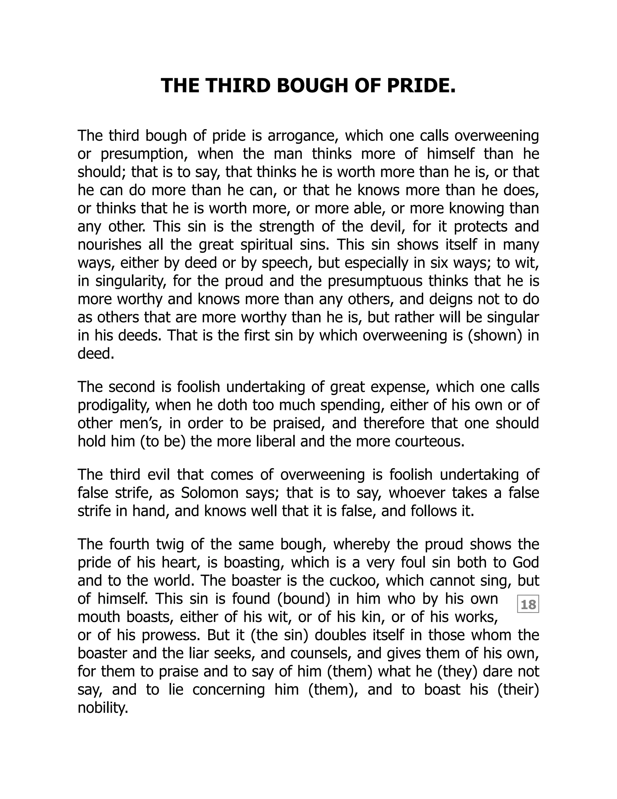 18
THE THIRD BOUGH OF PRIDE.
The third bough of pride is arrogance, which one calls overweening
or presumption, when the man thinks more of himself than he
should; that is to say, that thinks he is worth more than he is, or that
he can do more than he can, or that he knows more than he does,
or thinks that he is worth more, or more able, or more knowing than
any other. This sin is the strength of the devil, for it protects and
nourishes all the great spiritual sins. This sin shows itself in many
ways, either by deed or by speech, but especially in six ways; to wit,
in singularity, for the proud and the presumptuous thinks that he is
more worthy and knows more than any others, and deigns not to do
as others that are more worthy than he is, but rather will be singular
in his deeds. That is the first sin by which overweening is (shown) in
deed.
The second is foolish undertaking of great expense, which one calls
prodigality, when he doth too much spending, either of his own or of
other men’s, in order to be praised, and therefore that one should
hold him (to be) the more liberal and the more courteous.
The third evil that comes of overweening is foolish undertaking of
false strife, as Solomon says; that is to say, whoever takes a false
strife in hand, and knows well that it is false, and follows it.
The fourth twig of the same bough, whereby the proud shows the
pride of his heart, is boasting, which is a very foul sin both to God
and to the world. The boaster is the cuckoo, which cannot sing, but
of himself. This sin is found (bound) in him who by his own
mouth boasts, either of his wit, or of his kin, or of his works,
or of his prowess. But it (the sin) doubles itself in those whom the
boaster and the liar seeks, and counsels, and gives them of his own,
for them to praise and to say of him (them) what he (they) dare not
say, and to lie concerning him (them), and to boast his (their)
nobility.
 