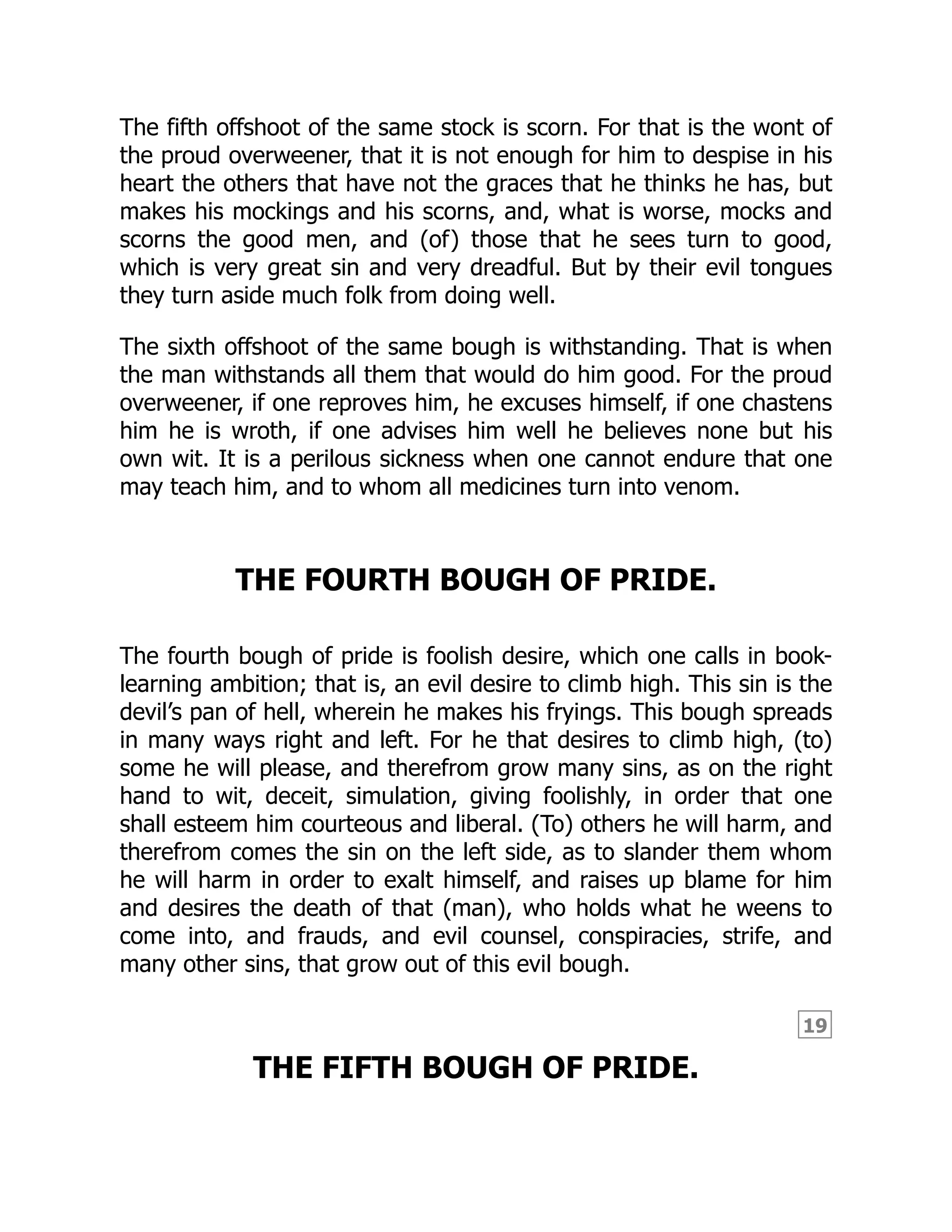 19
The fifth offshoot of the same stock is scorn. For that is the wont of
the proud overweener, that it is not enough for him to despise in his
heart the others that have not the graces that he thinks he has, but
makes his mockings and his scorns, and, what is worse, mocks and
scorns the good men, and (of) those that he sees turn to good,
which is very great sin and very dreadful. But by their evil tongues
they turn aside much folk from doing well.
The sixth offshoot of the same bough is withstanding. That is when
the man withstands all them that would do him good. For the proud
overweener, if one reproves him, he excuses himself, if one chastens
him he is wroth, if one advises him well he believes none but his
own wit. It is a perilous sickness when one cannot endure that one
may teach him, and to whom all medicines turn into venom.
THE FOURTH BOUGH OF PRIDE.
The fourth bough of pride is foolish desire, which one calls in book-
learning ambition; that is, an evil desire to climb high. This sin is the
devil’s pan of hell, wherein he makes his fryings. This bough spreads
in many ways right and left. For he that desires to climb high, (to)
some he will please, and therefrom grow many sins, as on the right
hand to wit, deceit, simulation, giving foolishly, in order that one
shall esteem him courteous and liberal. (To) others he will harm, and
therefrom comes the sin on the left side, as to slander them whom
he will harm in order to exalt himself, and raises up blame for him
and desires the death of that (man), who holds what he weens to
come into, and frauds, and evil counsel, conspiracies, strife, and
many other sins, that grow out of this evil bough.
THE FIFTH BOUGH OF PRIDE.
 