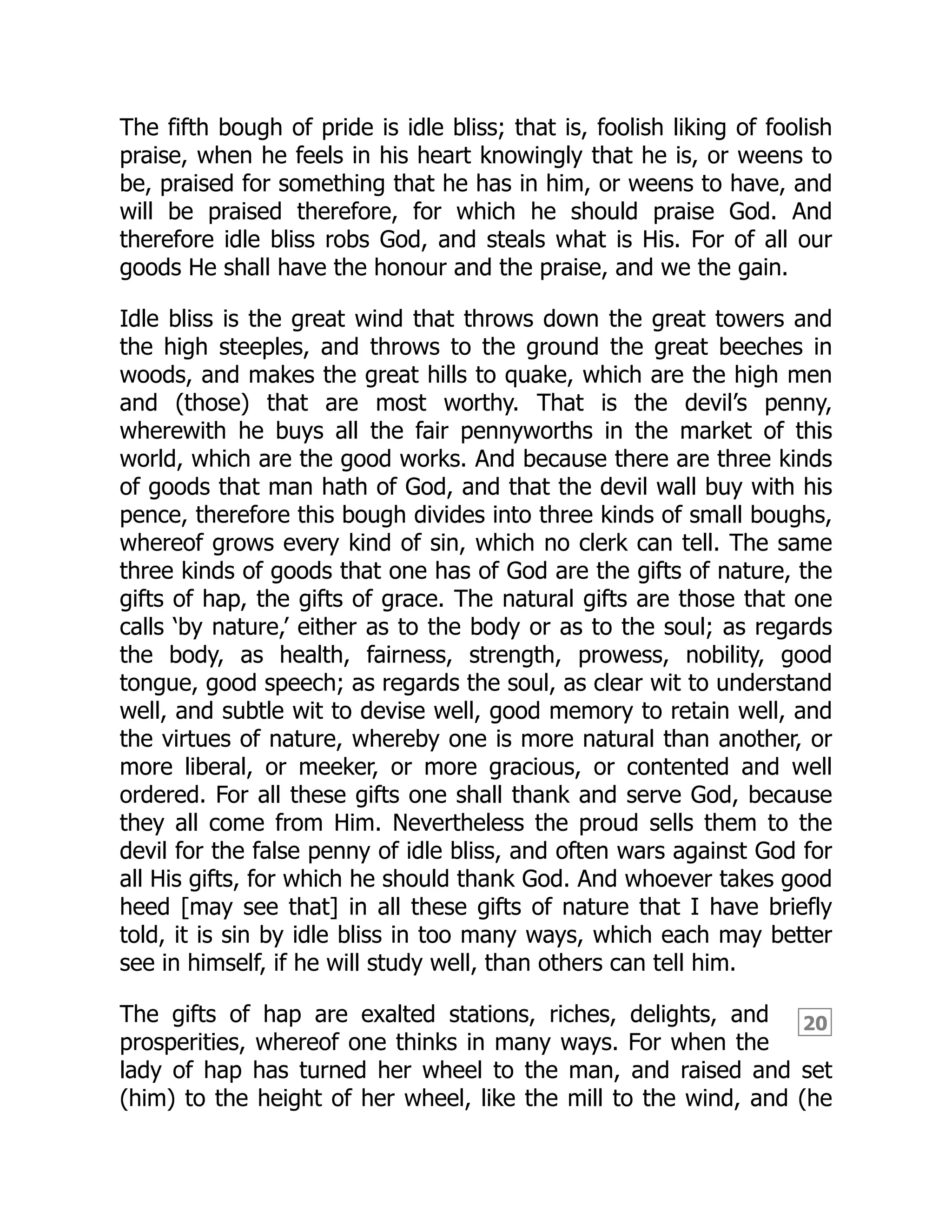 20
The fifth bough of pride is idle bliss; that is, foolish liking of foolish
praise, when he feels in his heart knowingly that he is, or weens to
be, praised for something that he has in him, or weens to have, and
will be praised therefore, for which he should praise God. And
therefore idle bliss robs God, and steals what is His. For of all our
goods He shall have the honour and the praise, and we the gain.
Idle bliss is the great wind that throws down the great towers and
the high steeples, and throws to the ground the great beeches in
woods, and makes the great hills to quake, which are the high men
and (those) that are most worthy. That is the devil’s penny,
wherewith he buys all the fair pennyworths in the market of this
world, which are the good works. And because there are three kinds
of goods that man hath of God, and that the devil wall buy with his
pence, therefore this bough divides into three kinds of small boughs,
whereof grows every kind of sin, which no clerk can tell. The same
three kinds of goods that one has of God are the gifts of nature, the
gifts of hap, the gifts of grace. The natural gifts are those that one
calls ‘by nature,’ either as to the body or as to the soul; as regards
the body, as health, fairness, strength, prowess, nobility, good
tongue, good speech; as regards the soul, as clear wit to understand
well, and subtle wit to devise well, good memory to retain well, and
the virtues of nature, whereby one is more natural than another, or
more liberal, or meeker, or more gracious, or contented and well
ordered. For all these gifts one shall thank and serve God, because
they all come from Him. Nevertheless the proud sells them to the
devil for the false penny of idle bliss, and often wars against God for
all His gifts, for which he should thank God. And whoever takes good
heed [may see that] in all these gifts of nature that I have briefly
told, it is sin by idle bliss in too many ways, which each may better
see in himself, if he will study well, than others can tell him.
The gifts of hap are exalted stations, riches, delights, and
prosperities, whereof one thinks in many ways. For when the
lady of hap has turned her wheel to the man, and raised and set
(him) to the height of her wheel, like the mill to the wind, and (he
 