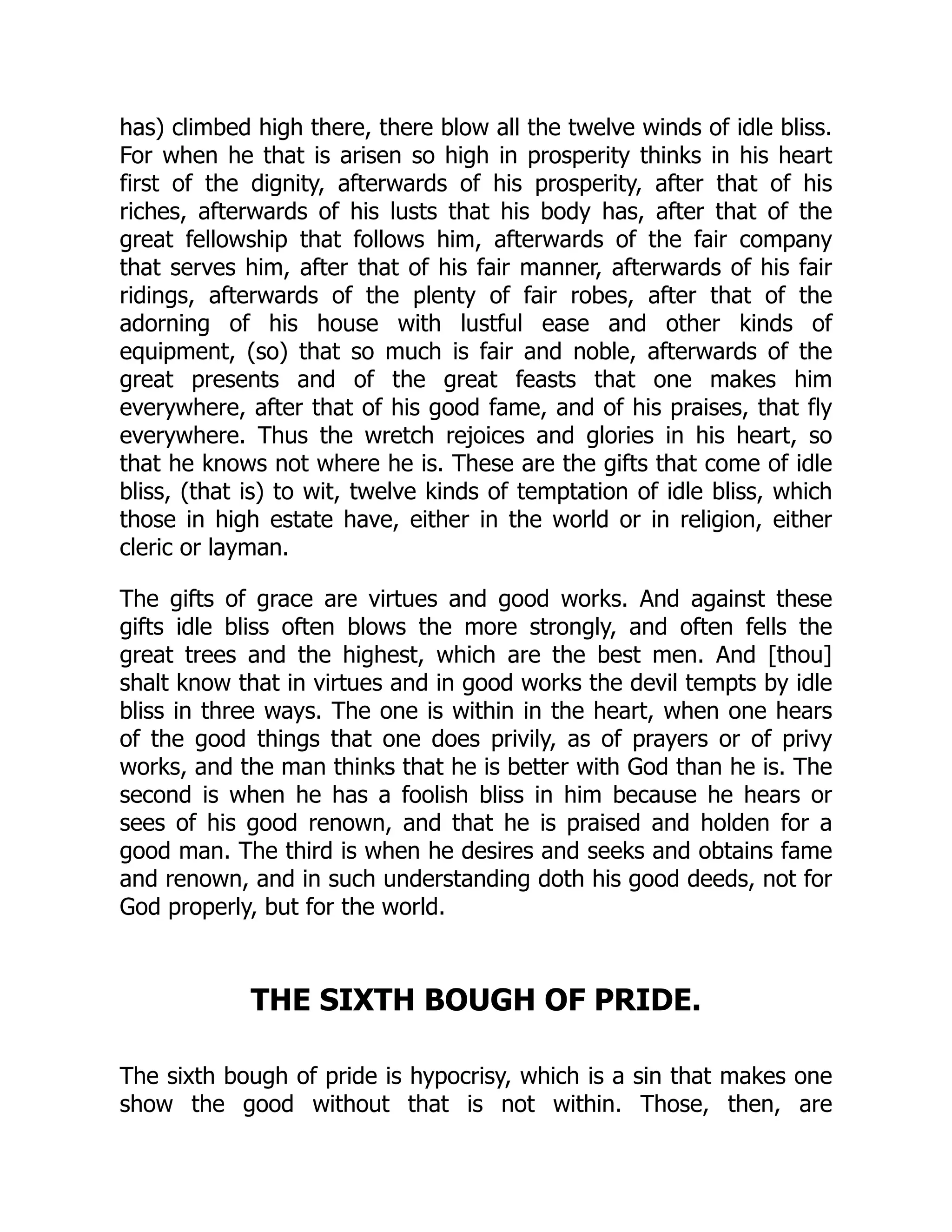 has) climbed high there, there blow all the twelve winds of idle bliss.
For when he that is arisen so high in prosperity thinks in his heart
first of the dignity, afterwards of his prosperity, after that of his
riches, afterwards of his lusts that his body has, after that of the
great fellowship that follows him, afterwards of the fair company
that serves him, after that of his fair manner, afterwards of his fair
ridings, afterwards of the plenty of fair robes, after that of the
adorning of his house with lustful ease and other kinds of
equipment, (so) that so much is fair and noble, afterwards of the
great presents and of the great feasts that one makes him
everywhere, after that of his good fame, and of his praises, that fly
everywhere. Thus the wretch rejoices and glories in his heart, so
that he knows not where he is. These are the gifts that come of idle
bliss, (that is) to wit, twelve kinds of temptation of idle bliss, which
those in high estate have, either in the world or in religion, either
cleric or layman.
The gifts of grace are virtues and good works. And against these
gifts idle bliss often blows the more strongly, and often fells the
great trees and the highest, which are the best men. And [thou]
shalt know that in virtues and in good works the devil tempts by idle
bliss in three ways. The one is within in the heart, when one hears
of the good things that one does privily, as of prayers or of privy
works, and the man thinks that he is better with God than he is. The
second is when he has a foolish bliss in him because he hears or
sees of his good renown, and that he is praised and holden for a
good man. The third is when he desires and seeks and obtains fame
and renown, and in such understanding doth his good deeds, not for
God properly, but for the world.
THE SIXTH BOUGH OF PRIDE.
The sixth bough of pride is hypocrisy, which is a sin that makes one
show the good without that is not within. Those, then, are
 
