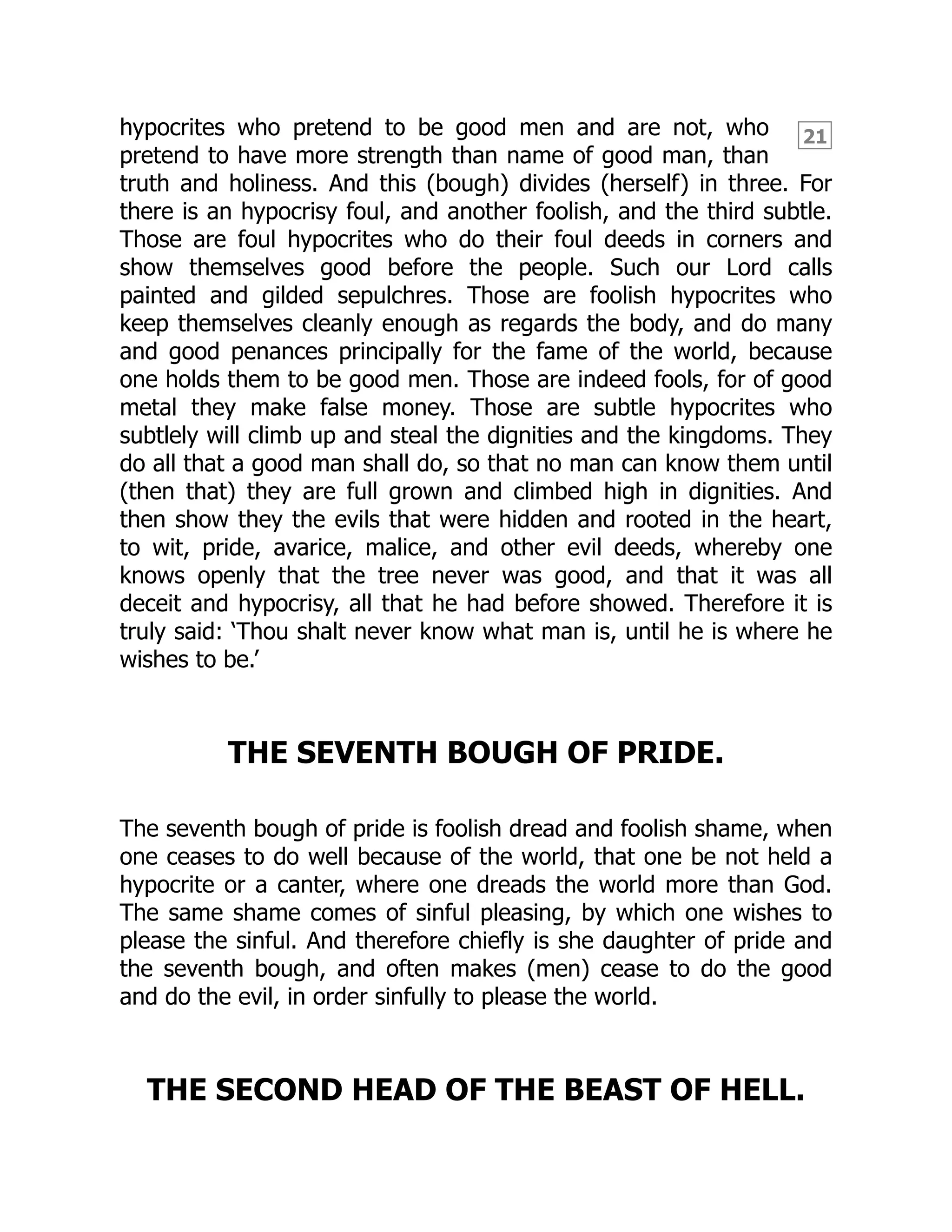 21
hypocrites who pretend to be good men and are not, who
pretend to have more strength than name of good man, than
truth and holiness. And this (bough) divides (herself) in three. For
there is an hypocrisy foul, and another foolish, and the third subtle.
Those are foul hypocrites who do their foul deeds in corners and
show themselves good before the people. Such our Lord calls
painted and gilded sepulchres. Those are foolish hypocrites who
keep themselves cleanly enough as regards the body, and do many
and good penances principally for the fame of the world, because
one holds them to be good men. Those are indeed fools, for of good
metal they make false money. Those are subtle hypocrites who
subtlely will climb up and steal the dignities and the kingdoms. They
do all that a good man shall do, so that no man can know them until
(then that) they are full grown and climbed high in dignities. And
then show they the evils that were hidden and rooted in the heart,
to wit, pride, avarice, malice, and other evil deeds, whereby one
knows openly that the tree never was good, and that it was all
deceit and hypocrisy, all that he had before showed. Therefore it is
truly said: ‘Thou shalt never know what man is, until he is where he
wishes to be.’
THE SEVENTH BOUGH OF PRIDE.
The seventh bough of pride is foolish dread and foolish shame, when
one ceases to do well because of the world, that one be not held a
hypocrite or a canter, where one dreads the world more than God.
The same shame comes of sinful pleasing, by which one wishes to
please the sinful. And therefore chiefly is she daughter of pride and
the seventh bough, and often makes (men) cease to do the good
and do the evil, in order sinfully to please the world.
THE SECOND HEAD OF THE BEAST OF HELL.
 