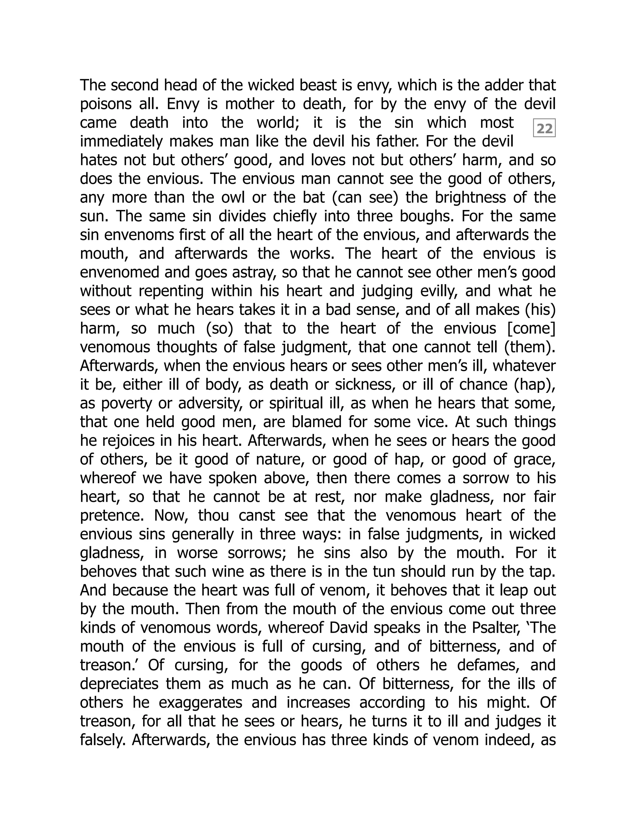 22
The second head of the wicked beast is envy, which is the adder that
poisons all. Envy is mother to death, for by the envy of the devil
came death into the world; it is the sin which most
immediately makes man like the devil his father. For the devil
hates not but others’ good, and loves not but others’ harm, and so
does the envious. The envious man cannot see the good of others,
any more than the owl or the bat (can see) the brightness of the
sun. The same sin divides chiefly into three boughs. For the same
sin envenoms first of all the heart of the envious, and afterwards the
mouth, and afterwards the works. The heart of the envious is
envenomed and goes astray, so that he cannot see other men’s good
without repenting within his heart and judging evilly, and what he
sees or what he hears takes it in a bad sense, and of all makes (his)
harm, so much (so) that to the heart of the envious [come]
venomous thoughts of false judgment, that one cannot tell (them).
Afterwards, when the envious hears or sees other men’s ill, whatever
it be, either ill of body, as death or sickness, or ill of chance (hap),
as poverty or adversity, or spiritual ill, as when he hears that some,
that one held good men, are blamed for some vice. At such things
he rejoices in his heart. Afterwards, when he sees or hears the good
of others, be it good of nature, or good of hap, or good of grace,
whereof we have spoken above, then there comes a sorrow to his
heart, so that he cannot be at rest, nor make gladness, nor fair
pretence. Now, thou canst see that the venomous heart of the
envious sins generally in three ways: in false judgments, in wicked
gladness, in worse sorrows; he sins also by the mouth. For it
behoves that such wine as there is in the tun should run by the tap.
And because the heart was full of venom, it behoves that it leap out
by the mouth. Then from the mouth of the envious come out three
kinds of venomous words, whereof David speaks in the Psalter, ‘The
mouth of the envious is full of cursing, and of bitterness, and of
treason.’ Of cursing, for the goods of others he defames, and
depreciates them as much as he can. Of bitterness, for the ills of
others he exaggerates and increases according to his might. Of
treason, for all that he sees or hears, he turns it to ill and judges it
falsely. Afterwards, the envious has three kinds of venom indeed, as
 