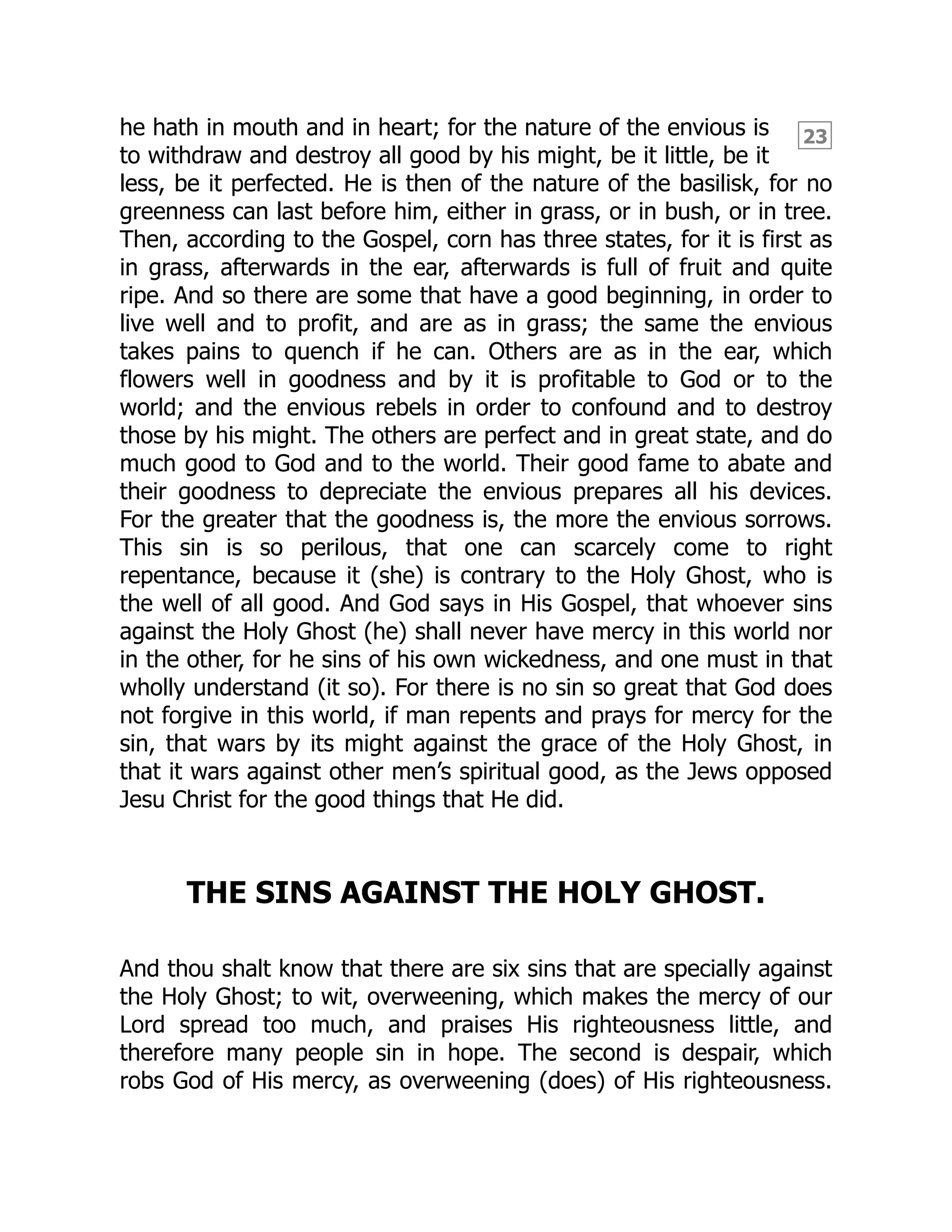23
he hath in mouth and in heart; for the nature of the envious is
to withdraw and destroy all good by his might, be it little, be it
less, be it perfected. He is then of the nature of the basilisk, for no
greenness can last before him, either in grass, or in bush, or in tree.
Then, according to the Gospel, corn has three states, for it is first as
in grass, afterwards in the ear, afterwards is full of fruit and quite
ripe. And so there are some that have a good beginning, in order to
live well and to profit, and are as in grass; the same the envious
takes pains to quench if he can. Others are as in the ear, which
flowers well in goodness and by it is profitable to God or to the
world; and the envious rebels in order to confound and to destroy
those by his might. The others are perfect and in great state, and do
much good to God and to the world. Their good fame to abate and
their goodness to depreciate the envious prepares all his devices.
For the greater that the goodness is, the more the envious sorrows.
This sin is so perilous, that one can scarcely come to right
repentance, because it (she) is contrary to the Holy Ghost, who is
the well of all good. And God says in His Gospel, that whoever sins
against the Holy Ghost (he) shall never have mercy in this world nor
in the other, for he sins of his own wickedness, and one must in that
wholly understand (it so). For there is no sin so great that God does
not forgive in this world, if man repents and prays for mercy for the
sin, that wars by its might against the grace of the Holy Ghost, in
that it wars against other men’s spiritual good, as the Jews opposed
Jesu Christ for the good things that He did.
THE SINS AGAINST THE HOLY GHOST.
And thou shalt know that there are six sins that are specially against
the Holy Ghost; to wit, overweening, which makes the mercy of our
Lord spread too much, and praises His righteousness little, and
therefore many people sin in hope. The second is despair, which
robs God of His mercy, as overweening (does) of His righteousness.
 