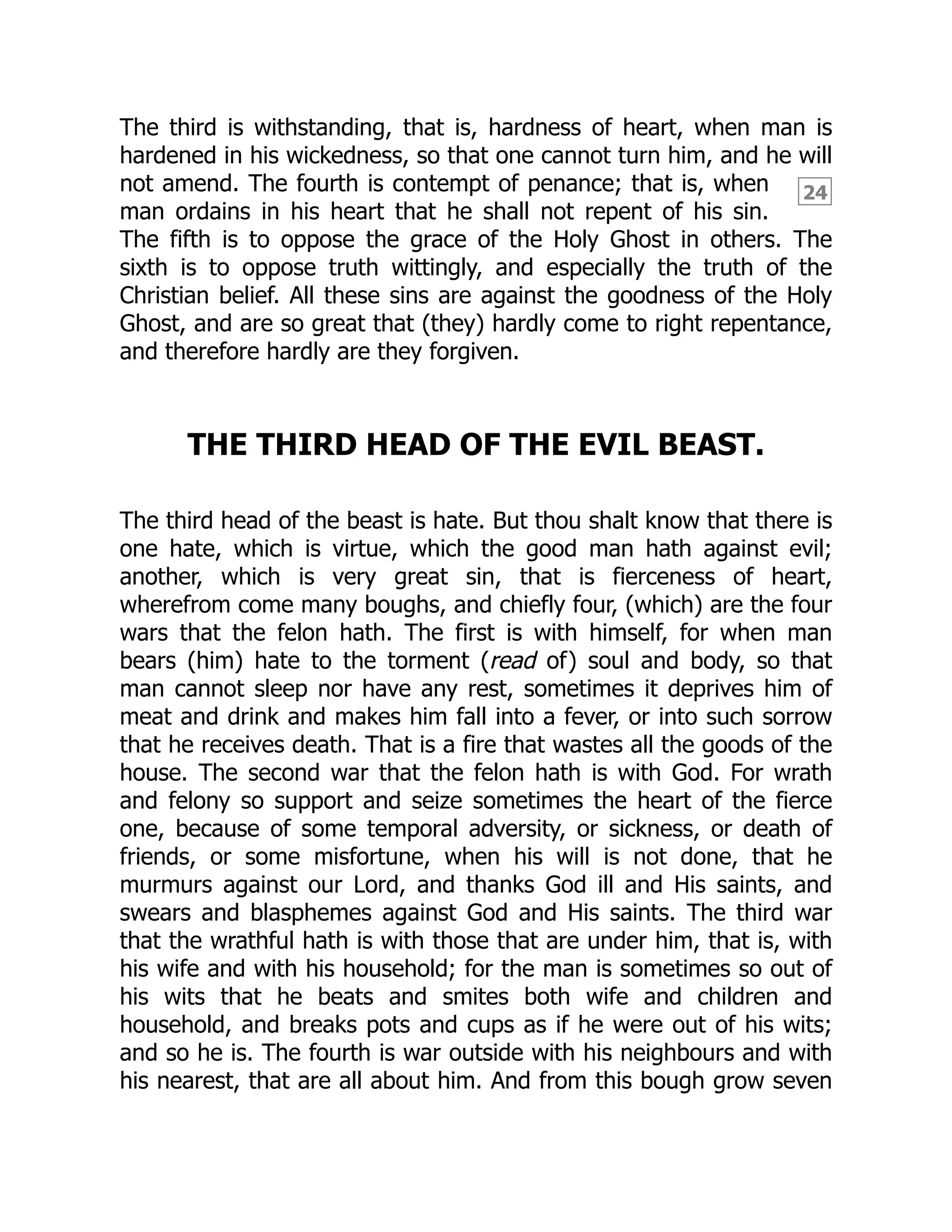 24
The third is withstanding, that is, hardness of heart, when man is
hardened in his wickedness, so that one cannot turn him, and he will
not amend. The fourth is contempt of penance; that is, when
man ordains in his heart that he shall not repent of his sin.
The fifth is to oppose the grace of the Holy Ghost in others. The
sixth is to oppose truth wittingly, and especially the truth of the
Christian belief. All these sins are against the goodness of the Holy
Ghost, and are so great that (they) hardly come to right repentance,
and therefore hardly are they forgiven.
THE THIRD HEAD OF THE EVIL BEAST.
The third head of the beast is hate. But thou shalt know that there is
one hate, which is virtue, which the good man hath against evil;
another, which is very great sin, that is fierceness of heart,
wherefrom come many boughs, and chiefly four, (which) are the four
wars that the felon hath. The first is with himself, for when man
bears (him) hate to the torment (read of) soul and body, so that
man cannot sleep nor have any rest, sometimes it deprives him of
meat and drink and makes him fall into a fever, or into such sorrow
that he receives death. That is a fire that wastes all the goods of the
house. The second war that the felon hath is with God. For wrath
and felony so support and seize sometimes the heart of the fierce
one, because of some temporal adversity, or sickness, or death of
friends, or some misfortune, when his will is not done, that he
murmurs against our Lord, and thanks God ill and His saints, and
swears and blasphemes against God and His saints. The third war
that the wrathful hath is with those that are under him, that is, with
his wife and with his household; for the man is sometimes so out of
his wits that he beats and smites both wife and children and
household, and breaks pots and cups as if he were out of his wits;
and so he is. The fourth is war outside with his neighbours and with
his nearest, that are all about him. And from this bough grow seven
 