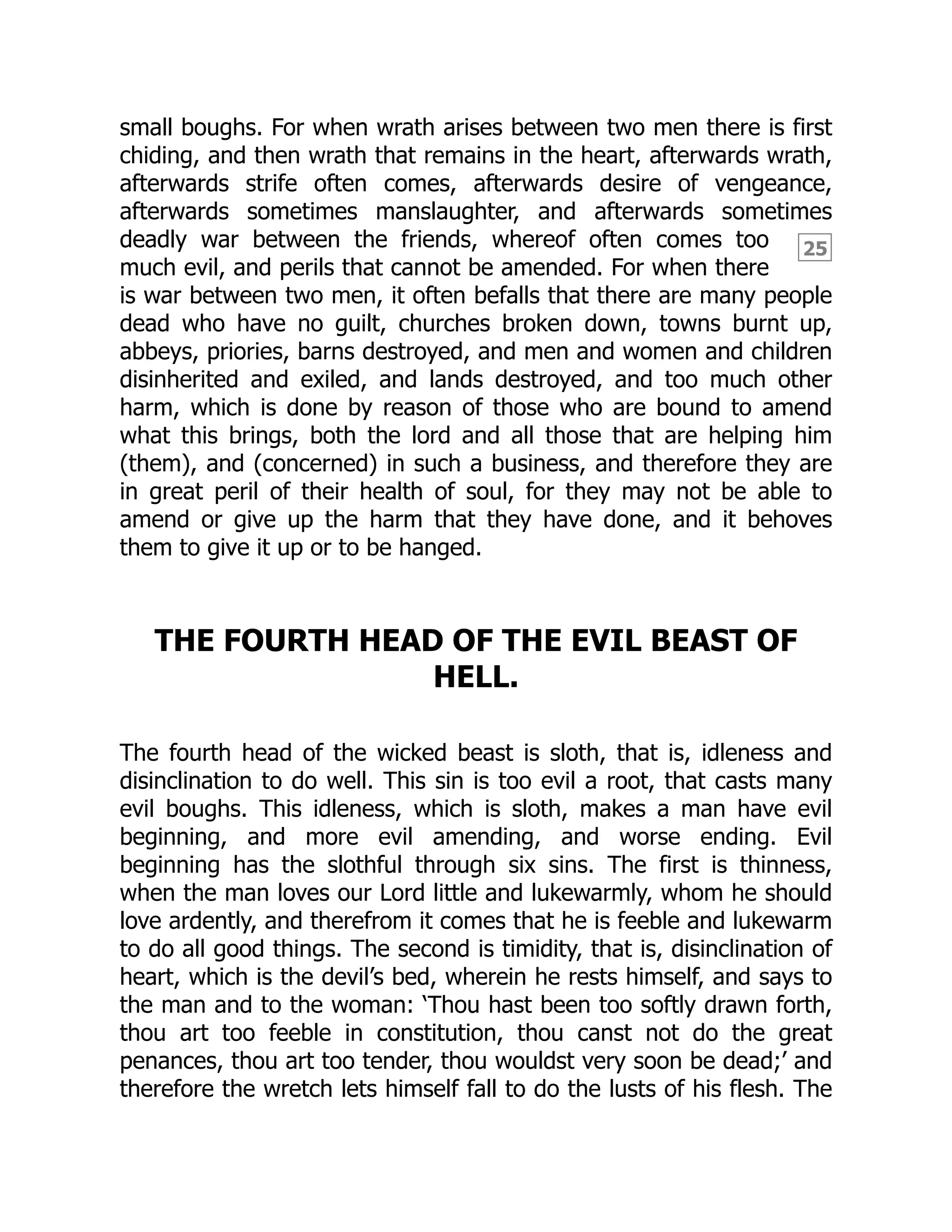 25
small boughs. For when wrath arises between two men there is first
chiding, and then wrath that remains in the heart, afterwards wrath,
afterwards strife often comes, afterwards desire of vengeance,
afterwards sometimes manslaughter, and afterwards sometimes
deadly war between the friends, whereof often comes too
much evil, and perils that cannot be amended. For when there
is war between two men, it often befalls that there are many people
dead who have no guilt, churches broken down, towns burnt up,
abbeys, priories, barns destroyed, and men and women and children
disinherited and exiled, and lands destroyed, and too much other
harm, which is done by reason of those who are bound to amend
what this brings, both the lord and all those that are helping him
(them), and (concerned) in such a business, and therefore they are
in great peril of their health of soul, for they may not be able to
amend or give up the harm that they have done, and it behoves
them to give it up or to be hanged.
THE FOURTH HEAD OF THE EVIL BEAST OF
HELL.
The fourth head of the wicked beast is sloth, that is, idleness and
disinclination to do well. This sin is too evil a root, that casts many
evil boughs. This idleness, which is sloth, makes a man have evil
beginning, and more evil amending, and worse ending. Evil
beginning has the slothful through six sins. The first is thinness,
when the man loves our Lord little and lukewarmly, whom he should
love ardently, and therefrom it comes that he is feeble and lukewarm
to do all good things. The second is timidity, that is, disinclination of
heart, which is the devil’s bed, wherein he rests himself, and says to
the man and to the woman: ‘Thou hast been too softly drawn forth,
thou art too feeble in constitution, thou canst not do the great
penances, thou art too tender, thou wouldst very soon be dead;’ and
therefore the wretch lets himself fall to do the lusts of his flesh. The
 