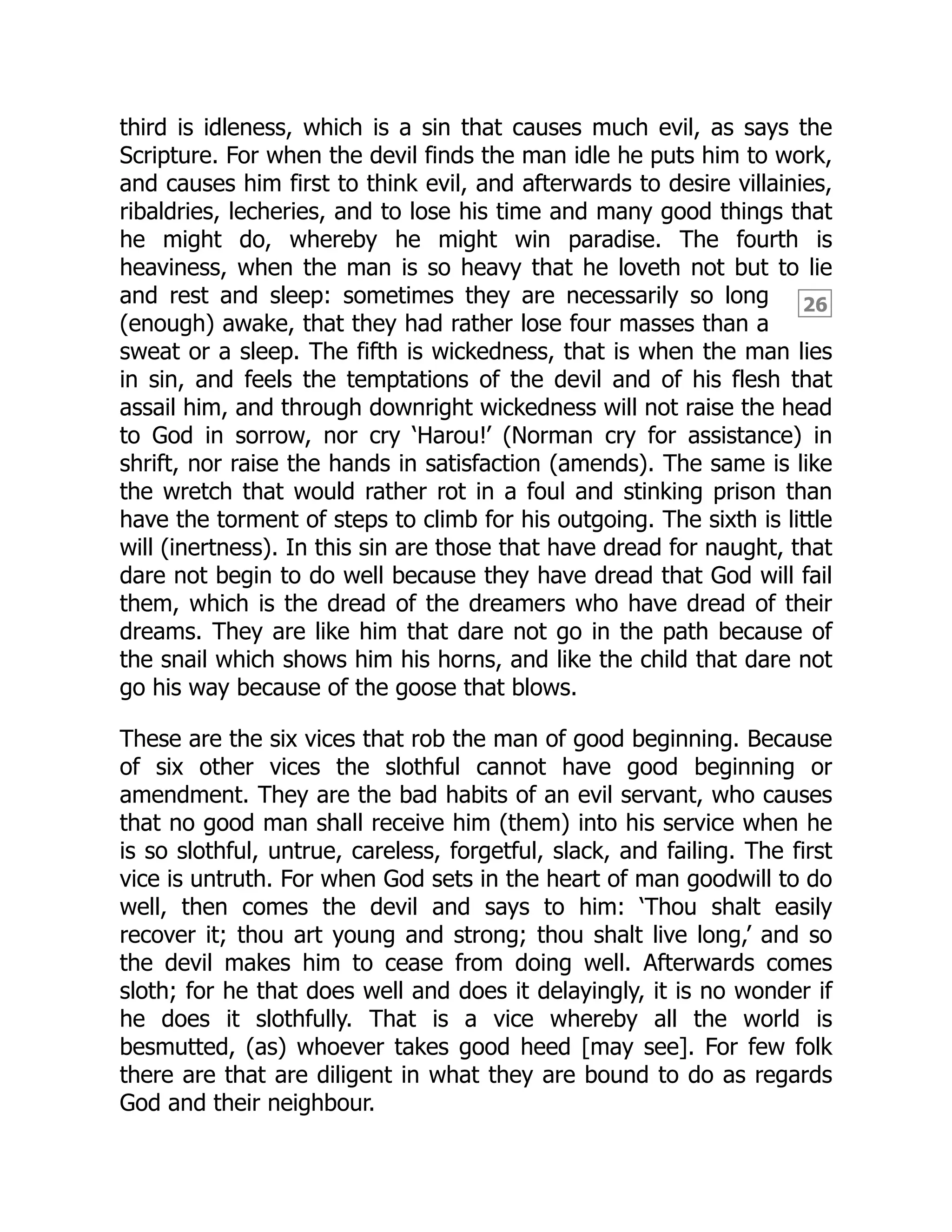 26
third is idleness, which is a sin that causes much evil, as says the
Scripture. For when the devil finds the man idle he puts him to work,
and causes him first to think evil, and afterwards to desire villainies,
ribaldries, lecheries, and to lose his time and many good things that
he might do, whereby he might win paradise. The fourth is
heaviness, when the man is so heavy that he loveth not but to lie
and rest and sleep: sometimes they are necessarily so long
(enough) awake, that they had rather lose four masses than a
sweat or a sleep. The fifth is wickedness, that is when the man lies
in sin, and feels the temptations of the devil and of his flesh that
assail him, and through downright wickedness will not raise the head
to God in sorrow, nor cry ‘Harou!’ (Norman cry for assistance) in
shrift, nor raise the hands in satisfaction (amends). The same is like
the wretch that would rather rot in a foul and stinking prison than
have the torment of steps to climb for his outgoing. The sixth is little
will (inertness). In this sin are those that have dread for naught, that
dare not begin to do well because they have dread that God will fail
them, which is the dread of the dreamers who have dread of their
dreams. They are like him that dare not go in the path because of
the snail which shows him his horns, and like the child that dare not
go his way because of the goose that blows.
These are the six vices that rob the man of good beginning. Because
of six other vices the slothful cannot have good beginning or
amendment. They are the bad habits of an evil servant, who causes
that no good man shall receive him (them) into his service when he
is so slothful, untrue, careless, forgetful, slack, and failing. The first
vice is untruth. For when God sets in the heart of man goodwill to do
well, then comes the devil and says to him: ‘Thou shalt easily
recover it; thou art young and strong; thou shalt live long,’ and so
the devil makes him to cease from doing well. Afterwards comes
sloth; for he that does well and does it delayingly, it is no wonder if
he does it slothfully. That is a vice whereby all the world is
besmutted, (as) whoever takes good heed [may see]. For few folk
there are that are diligent in what they are bound to do as regards
God and their neighbour.
 