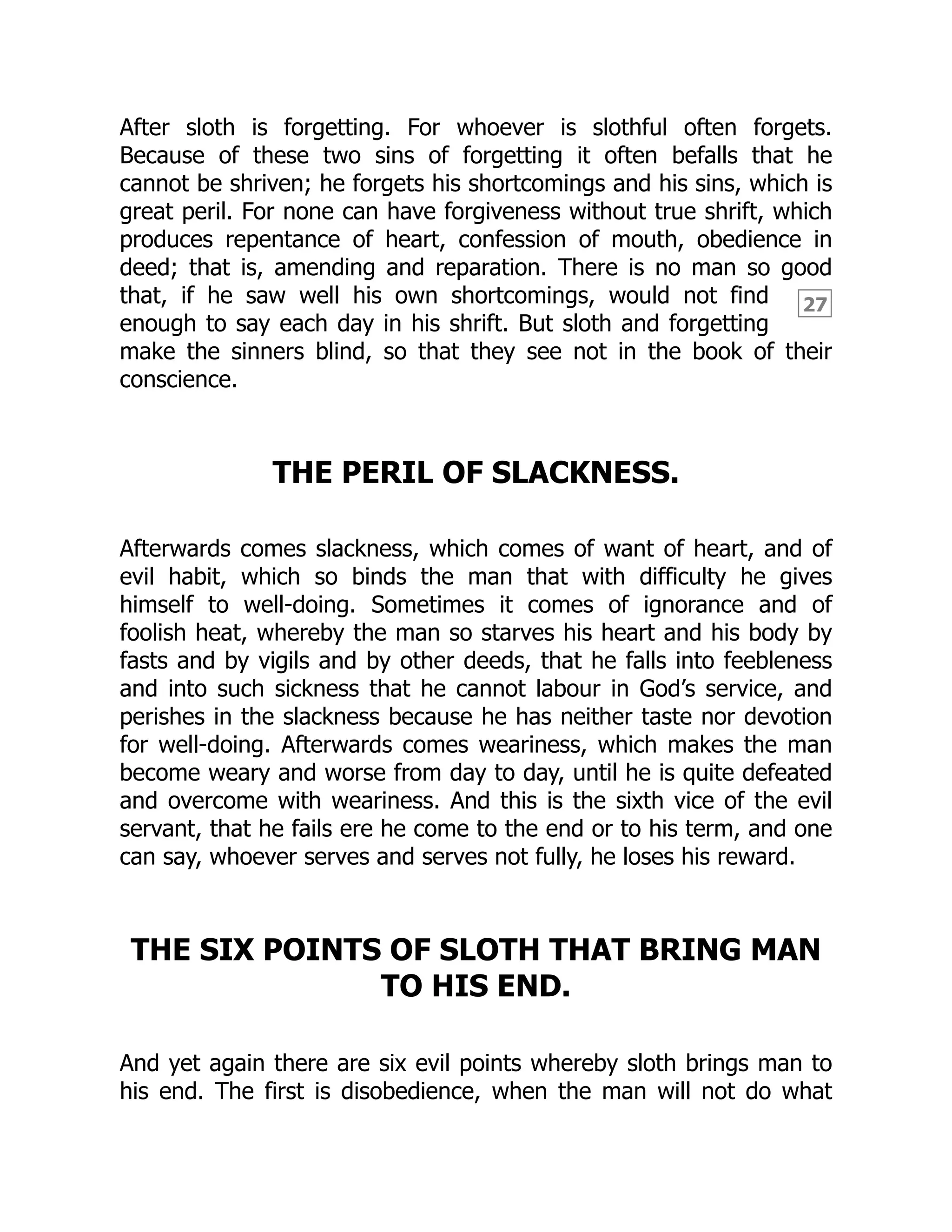 27
After sloth is forgetting. For whoever is slothful often forgets.
Because of these two sins of forgetting it often befalls that he
cannot be shriven; he forgets his shortcomings and his sins, which is
great peril. For none can have forgiveness without true shrift, which
produces repentance of heart, confession of mouth, obedience in
deed; that is, amending and reparation. There is no man so good
that, if he saw well his own shortcomings, would not find
enough to say each day in his shrift. But sloth and forgetting
make the sinners blind, so that they see not in the book of their
conscience.
THE PERIL OF SLACKNESS.
Afterwards comes slackness, which comes of want of heart, and of
evil habit, which so binds the man that with difficulty he gives
himself to well-doing. Sometimes it comes of ignorance and of
foolish heat, whereby the man so starves his heart and his body by
fasts and by vigils and by other deeds, that he falls into feebleness
and into such sickness that he cannot labour in God’s service, and
perishes in the slackness because he has neither taste nor devotion
for well-doing. Afterwards comes weariness, which makes the man
become weary and worse from day to day, until he is quite defeated
and overcome with weariness. And this is the sixth vice of the evil
servant, that he fails ere he come to the end or to his term, and one
can say, whoever serves and serves not fully, he loses his reward.
THE SIX POINTS OF SLOTH THAT BRING MAN
TO HIS END.
And yet again there are six evil points whereby sloth brings man to
his end. The first is disobedience, when the man will not do what
 