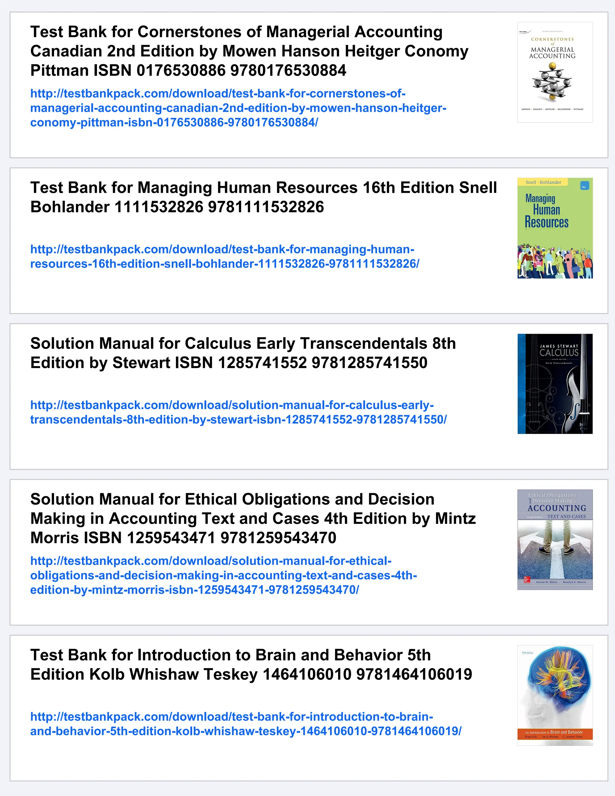 Test Bank for Cornerstones of Managerial Accounting
Canadian 2nd Edition by Mowen Hanson Heitger Conomy
Pittman ISBN 0176530886 9780176530884
http://testbankpack.com/download/test-bank-for-cornerstones-of-
managerial-accounting-canadian-2nd-edition-by-mowen-hanson-heitger-
conomy-pittman-isbn-0176530886-9780176530884/
Test Bank for Managing Human Resources 16th Edition Snell
Bohlander 1111532826 9781111532826
http://testbankpack.com/download/test-bank-for-managing-human-
resources-16th-edition-snell-bohlander-1111532826-9781111532826/
Solution Manual for Calculus Early Transcendentals 8th
Edition by Stewart ISBN 1285741552 9781285741550
http://testbankpack.com/download/solution-manual-for-calculus-early-
transcendentals-8th-edition-by-stewart-isbn-1285741552-9781285741550/
Solution Manual for Ethical Obligations and Decision
Making in Accounting Text and Cases 4th Edition by Mintz
Morris ISBN 1259543471 9781259543470
http://testbankpack.com/download/solution-manual-for-ethical-
obligations-and-decision-making-in-accounting-text-and-cases-4th-
edition-by-mintz-morris-isbn-1259543471-9781259543470/
Test Bank for Introduction to Brain and Behavior 5th
Edition Kolb Whishaw Teskey 1464106010 9781464106019
http://testbankpack.com/download/test-bank-for-introduction-to-brain-
and-behavior-5th-edition-kolb-whishaw-teskey-1464106010-9781464106019/
 