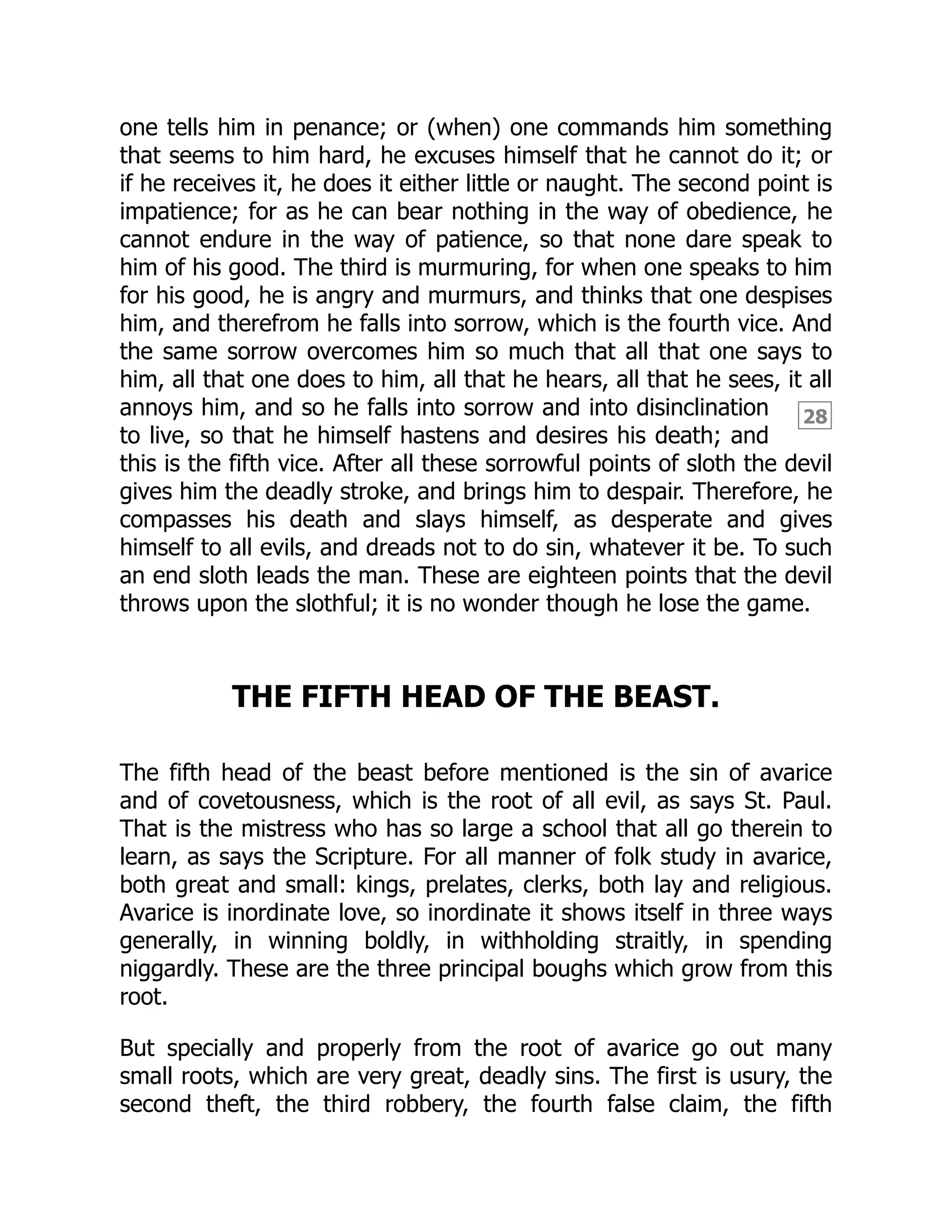 28
one tells him in penance; or (when) one commands him something
that seems to him hard, he excuses himself that he cannot do it; or
if he receives it, he does it either little or naught. The second point is
impatience; for as he can bear nothing in the way of obedience, he
cannot endure in the way of patience, so that none dare speak to
him of his good. The third is murmuring, for when one speaks to him
for his good, he is angry and murmurs, and thinks that one despises
him, and therefrom he falls into sorrow, which is the fourth vice. And
the same sorrow overcomes him so much that all that one says to
him, all that one does to him, all that he hears, all that he sees, it all
annoys him, and so he falls into sorrow and into disinclination
to live, so that he himself hastens and desires his death; and
this is the fifth vice. After all these sorrowful points of sloth the devil
gives him the deadly stroke, and brings him to despair. Therefore, he
compasses his death and slays himself, as desperate and gives
himself to all evils, and dreads not to do sin, whatever it be. To such
an end sloth leads the man. These are eighteen points that the devil
throws upon the slothful; it is no wonder though he lose the game.
THE FIFTH HEAD OF THE BEAST.
The fifth head of the beast before mentioned is the sin of avarice
and of covetousness, which is the root of all evil, as says St. Paul.
That is the mistress who has so large a school that all go therein to
learn, as says the Scripture. For all manner of folk study in avarice,
both great and small: kings, prelates, clerks, both lay and religious.
Avarice is inordinate love, so inordinate it shows itself in three ways
generally, in winning boldly, in withholding straitly, in spending
niggardly. These are the three principal boughs which grow from this
root.
But specially and properly from the root of avarice go out many
small roots, which are very great, deadly sins. The first is usury, the
second theft, the third robbery, the fourth false claim, the fifth
 