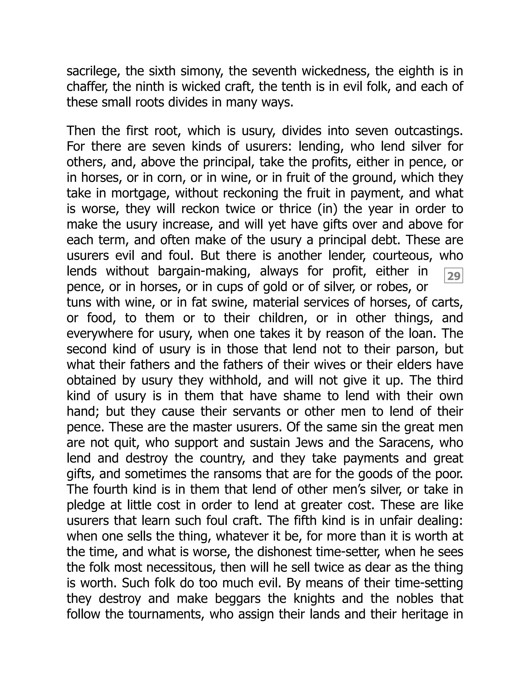 29
sacrilege, the sixth simony, the seventh wickedness, the eighth is in
chaffer, the ninth is wicked craft, the tenth is in evil folk, and each of
these small roots divides in many ways.
Then the first root, which is usury, divides into seven outcastings.
For there are seven kinds of usurers: lending, who lend silver for
others, and, above the principal, take the profits, either in pence, or
in horses, or in corn, or in wine, or in fruit of the ground, which they
take in mortgage, without reckoning the fruit in payment, and what
is worse, they will reckon twice or thrice (in) the year in order to
make the usury increase, and will yet have gifts over and above for
each term, and often make of the usury a principal debt. These are
usurers evil and foul. But there is another lender, courteous, who
lends without bargain-making, always for profit, either in
pence, or in horses, or in cups of gold or of silver, or robes, or
tuns with wine, or in fat swine, material services of horses, of carts,
or food, to them or to their children, or in other things, and
everywhere for usury, when one takes it by reason of the loan. The
second kind of usury is in those that lend not to their parson, but
what their fathers and the fathers of their wives or their elders have
obtained by usury they withhold, and will not give it up. The third
kind of usury is in them that have shame to lend with their own
hand; but they cause their servants or other men to lend of their
pence. These are the master usurers. Of the same sin the great men
are not quit, who support and sustain Jews and the Saracens, who
lend and destroy the country, and they take payments and great
gifts, and sometimes the ransoms that are for the goods of the poor.
The fourth kind is in them that lend of other men’s silver, or take in
pledge at little cost in order to lend at greater cost. These are like
usurers that learn such foul craft. The fifth kind is in unfair dealing:
when one sells the thing, whatever it be, for more than it is worth at
the time, and what is worse, the dishonest time-setter, when he sees
the folk most necessitous, then will he sell twice as dear as the thing
is worth. Such folk do too much evil. By means of their time-setting
they destroy and make beggars the knights and the nobles that
follow the tournaments, who assign their lands and their heritage in
 