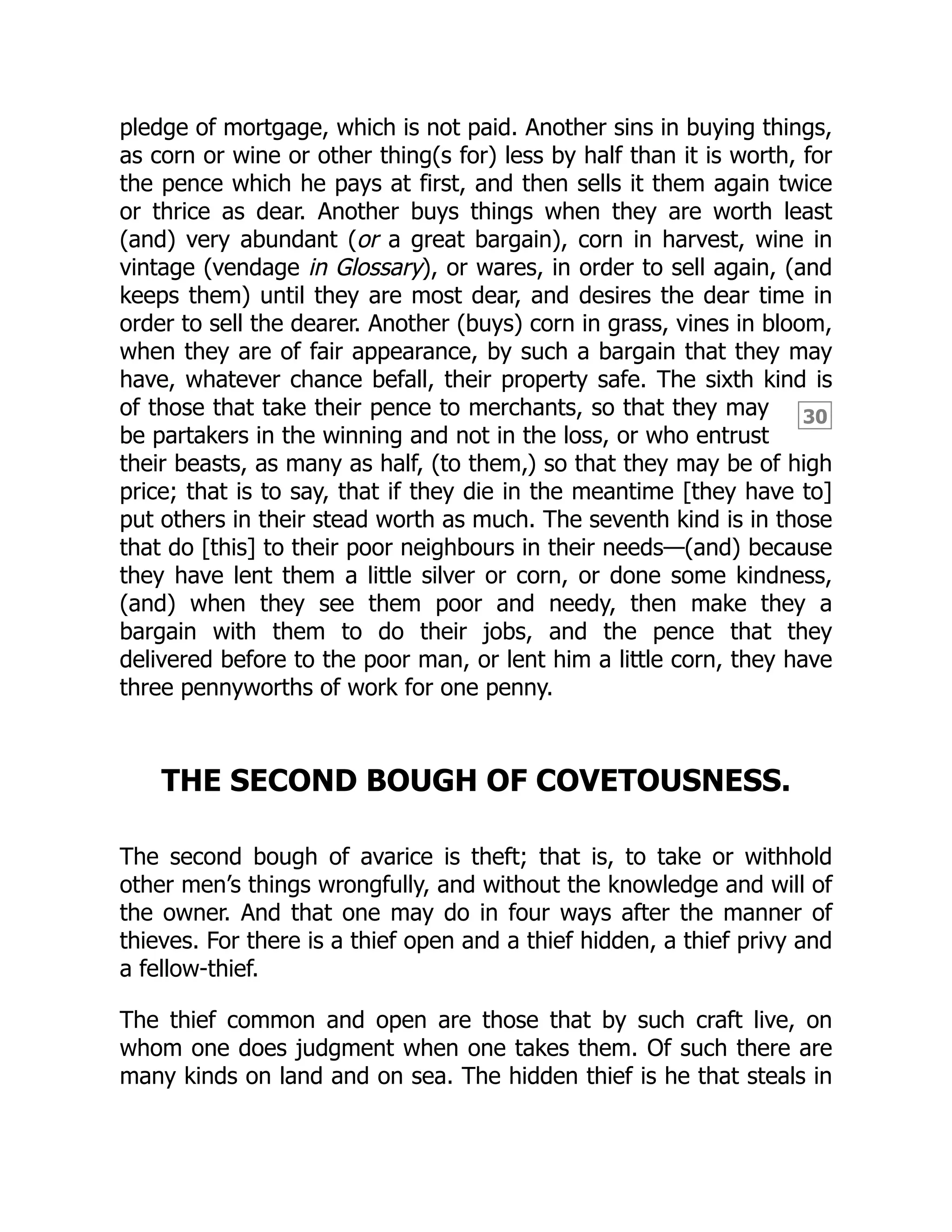 30
pledge of mortgage, which is not paid. Another sins in buying things,
as corn or wine or other thing(s for) less by half than it is worth, for
the pence which he pays at first, and then sells it them again twice
or thrice as dear. Another buys things when they are worth least
(and) very abundant (or a great bargain), corn in harvest, wine in
vintage (vendage in Glossary), or wares, in order to sell again, (and
keeps them) until they are most dear, and desires the dear time in
order to sell the dearer. Another (buys) corn in grass, vines in bloom,
when they are of fair appearance, by such a bargain that they may
have, whatever chance befall, their property safe. The sixth kind is
of those that take their pence to merchants, so that they may
be partakers in the winning and not in the loss, or who entrust
their beasts, as many as half, (to them,) so that they may be of high
price; that is to say, that if they die in the meantime [they have to]
put others in their stead worth as much. The seventh kind is in those
that do [this] to their poor neighbours in their needs—(and) because
they have lent them a little silver or corn, or done some kindness,
(and) when they see them poor and needy, then make they a
bargain with them to do their jobs, and the pence that they
delivered before to the poor man, or lent him a little corn, they have
three pennyworths of work for one penny.
THE SECOND BOUGH OF COVETOUSNESS.
The second bough of avarice is theft; that is, to take or withhold
other men’s things wrongfully, and without the knowledge and will of
the owner. And that one may do in four ways after the manner of
thieves. For there is a thief open and a thief hidden, a thief privy and
a fellow-thief.
The thief common and open are those that by such craft live, on
whom one does judgment when one takes them. Of such there are
many kinds on land and on sea. The hidden thief is he that steals in
 