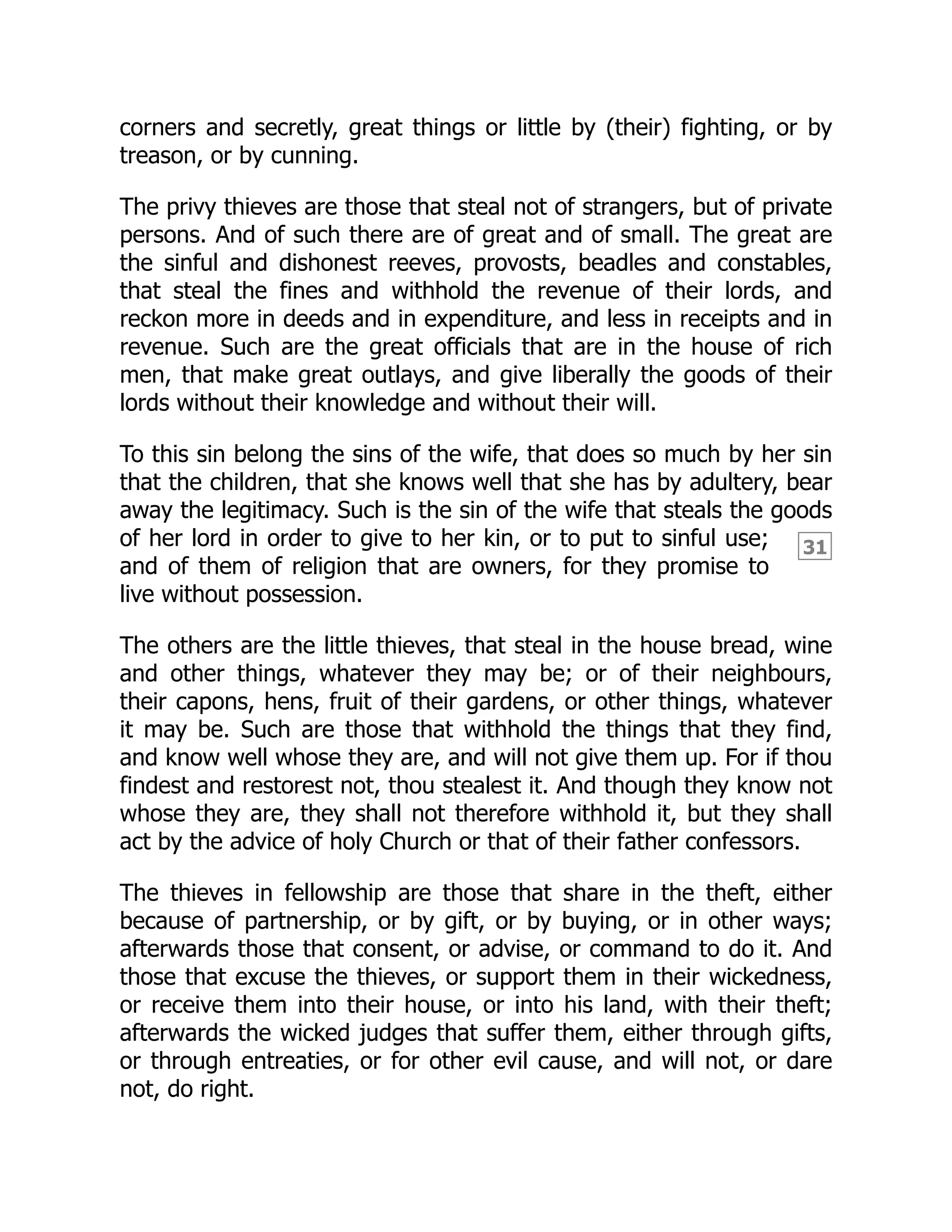 31
corners and secretly, great things or little by (their) fighting, or by
treason, or by cunning.
The privy thieves are those that steal not of strangers, but of private
persons. And of such there are of great and of small. The great are
the sinful and dishonest reeves, provosts, beadles and constables,
that steal the fines and withhold the revenue of their lords, and
reckon more in deeds and in expenditure, and less in receipts and in
revenue. Such are the great officials that are in the house of rich
men, that make great outlays, and give liberally the goods of their
lords without their knowledge and without their will.
To this sin belong the sins of the wife, that does so much by her sin
that the children, that she knows well that she has by adultery, bear
away the legitimacy. Such is the sin of the wife that steals the goods
of her lord in order to give to her kin, or to put to sinful use;
and of them of religion that are owners, for they promise to
live without possession.
The others are the little thieves, that steal in the house bread, wine
and other things, whatever they may be; or of their neighbours,
their capons, hens, fruit of their gardens, or other things, whatever
it may be. Such are those that withhold the things that they find,
and know well whose they are, and will not give them up. For if thou
findest and restorest not, thou stealest it. And though they know not
whose they are, they shall not therefore withhold it, but they shall
act by the advice of holy Church or that of their father confessors.
The thieves in fellowship are those that share in the theft, either
because of partnership, or by gift, or by buying, or in other ways;
afterwards those that consent, or advise, or command to do it. And
those that excuse the thieves, or support them in their wickedness,
or receive them into their house, or into his land, with their theft;
afterwards the wicked judges that suffer them, either through gifts,
or through entreaties, or for other evil cause, and will not, or dare
not, do right.
 