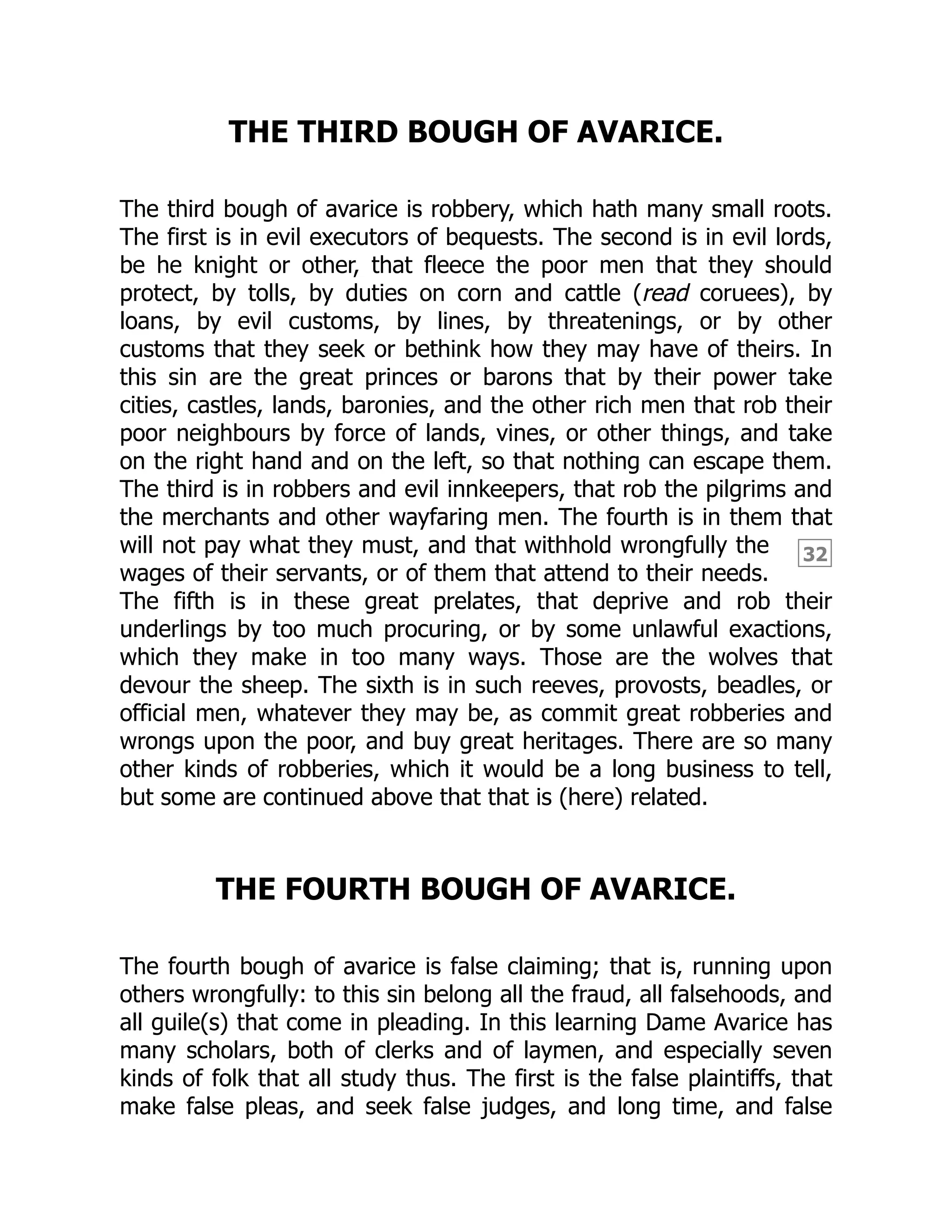 32
THE THIRD BOUGH OF AVARICE.
The third bough of avarice is robbery, which hath many small roots.
The first is in evil executors of bequests. The second is in evil lords,
be he knight or other, that fleece the poor men that they should
protect, by tolls, by duties on corn and cattle (read coruees), by
loans, by evil customs, by lines, by threatenings, or by other
customs that they seek or bethink how they may have of theirs. In
this sin are the great princes or barons that by their power take
cities, castles, lands, baronies, and the other rich men that rob their
poor neighbours by force of lands, vines, or other things, and take
on the right hand and on the left, so that nothing can escape them.
The third is in robbers and evil innkeepers, that rob the pilgrims and
the merchants and other wayfaring men. The fourth is in them that
will not pay what they must, and that withhold wrongfully the
wages of their servants, or of them that attend to their needs.
The fifth is in these great prelates, that deprive and rob their
underlings by too much procuring, or by some unlawful exactions,
which they make in too many ways. Those are the wolves that
devour the sheep. The sixth is in such reeves, provosts, beadles, or
official men, whatever they may be, as commit great robberies and
wrongs upon the poor, and buy great heritages. There are so many
other kinds of robberies, which it would be a long business to tell,
but some are continued above that that is (here) related.
THE FOURTH BOUGH OF AVARICE.
The fourth bough of avarice is false claiming; that is, running upon
others wrongfully: to this sin belong all the fraud, all falsehoods, and
all guile(s) that come in pleading. In this learning Dame Avarice has
many scholars, both of clerks and of laymen, and especially seven
kinds of folk that all study thus. The first is the false plaintiffs, that
make false pleas, and seek false judges, and long time, and false
 