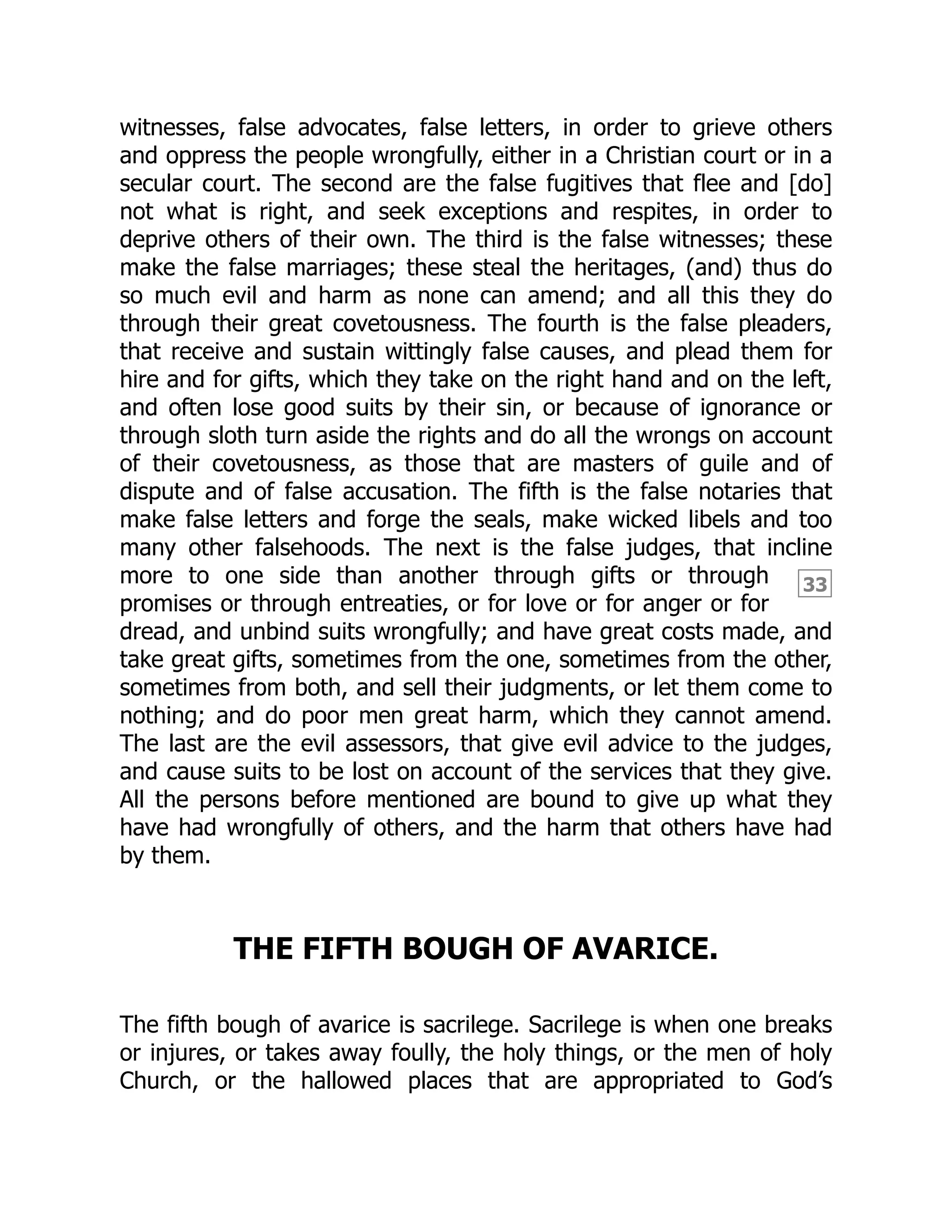 33
witnesses, false advocates, false letters, in order to grieve others
and oppress the people wrongfully, either in a Christian court or in a
secular court. The second are the false fugitives that flee and [do]
not what is right, and seek exceptions and respites, in order to
deprive others of their own. The third is the false witnesses; these
make the false marriages; these steal the heritages, (and) thus do
so much evil and harm as none can amend; and all this they do
through their great covetousness. The fourth is the false pleaders,
that receive and sustain wittingly false causes, and plead them for
hire and for gifts, which they take on the right hand and on the left,
and often lose good suits by their sin, or because of ignorance or
through sloth turn aside the rights and do all the wrongs on account
of their covetousness, as those that are masters of guile and of
dispute and of false accusation. The fifth is the false notaries that
make false letters and forge the seals, make wicked libels and too
many other falsehoods. The next is the false judges, that incline
more to one side than another through gifts or through
promises or through entreaties, or for love or for anger or for
dread, and unbind suits wrongfully; and have great costs made, and
take great gifts, sometimes from the one, sometimes from the other,
sometimes from both, and sell their judgments, or let them come to
nothing; and do poor men great harm, which they cannot amend.
The last are the evil assessors, that give evil advice to the judges,
and cause suits to be lost on account of the services that they give.
All the persons before mentioned are bound to give up what they
have had wrongfully of others, and the harm that others have had
by them.
THE FIFTH BOUGH OF AVARICE.
The fifth bough of avarice is sacrilege. Sacrilege is when one breaks
or injures, or takes away foully, the holy things, or the men of holy
Church, or the hallowed places that are appropriated to God’s
 
