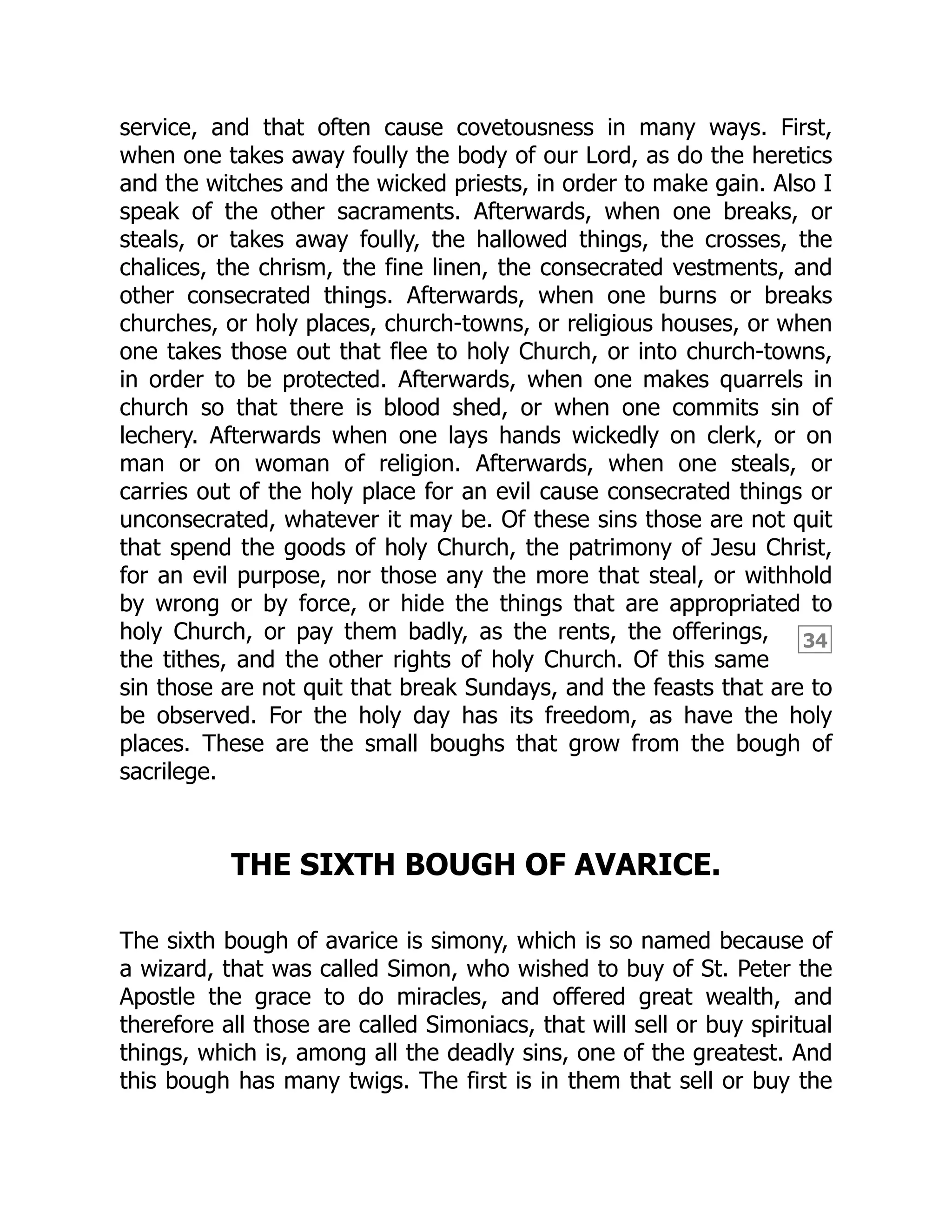 34
service, and that often cause covetousness in many ways. First,
when one takes away foully the body of our Lord, as do the heretics
and the witches and the wicked priests, in order to make gain. Also I
speak of the other sacraments. Afterwards, when one breaks, or
steals, or takes away foully, the hallowed things, the crosses, the
chalices, the chrism, the fine linen, the consecrated vestments, and
other consecrated things. Afterwards, when one burns or breaks
churches, or holy places, church-towns, or religious houses, or when
one takes those out that flee to holy Church, or into church-towns,
in order to be protected. Afterwards, when one makes quarrels in
church so that there is blood shed, or when one commits sin of
lechery. Afterwards when one lays hands wickedly on clerk, or on
man or on woman of religion. Afterwards, when one steals, or
carries out of the holy place for an evil cause consecrated things or
unconsecrated, whatever it may be. Of these sins those are not quit
that spend the goods of holy Church, the patrimony of Jesu Christ,
for an evil purpose, nor those any the more that steal, or withhold
by wrong or by force, or hide the things that are appropriated to
holy Church, or pay them badly, as the rents, the offerings,
the tithes, and the other rights of holy Church. Of this same
sin those are not quit that break Sundays, and the feasts that are to
be observed. For the holy day has its freedom, as have the holy
places. These are the small boughs that grow from the bough of
sacrilege.
THE SIXTH BOUGH OF AVARICE.
The sixth bough of avarice is simony, which is so named because of
a wizard, that was called Simon, who wished to buy of St. Peter the
Apostle the grace to do miracles, and offered great wealth, and
therefore all those are called Simoniacs, that will sell or buy spiritual
things, which is, among all the deadly sins, one of the greatest. And
this bough has many twigs. The first is in them that sell or buy the
 