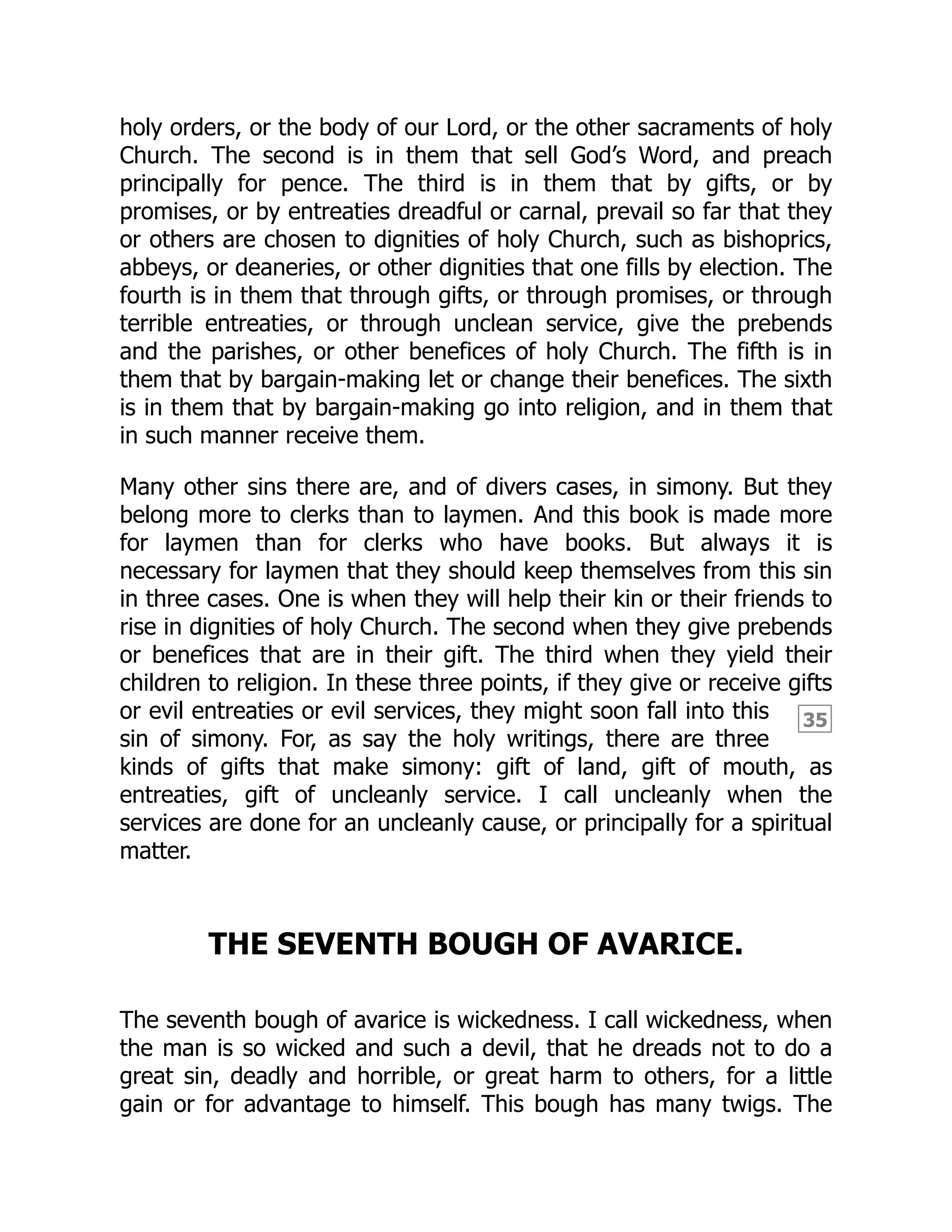 35
holy orders, or the body of our Lord, or the other sacraments of holy
Church. The second is in them that sell God’s Word, and preach
principally for pence. The third is in them that by gifts, or by
promises, or by entreaties dreadful or carnal, prevail so far that they
or others are chosen to dignities of holy Church, such as bishoprics,
abbeys, or deaneries, or other dignities that one fills by election. The
fourth is in them that through gifts, or through promises, or through
terrible entreaties, or through unclean service, give the prebends
and the parishes, or other benefices of holy Church. The fifth is in
them that by bargain-making let or change their benefices. The sixth
is in them that by bargain-making go into religion, and in them that
in such manner receive them.
Many other sins there are, and of divers cases, in simony. But they
belong more to clerks than to laymen. And this book is made more
for laymen than for clerks who have books. But always it is
necessary for laymen that they should keep themselves from this sin
in three cases. One is when they will help their kin or their friends to
rise in dignities of holy Church. The second when they give prebends
or benefices that are in their gift. The third when they yield their
children to religion. In these three points, if they give or receive gifts
or evil entreaties or evil services, they might soon fall into this
sin of simony. For, as say the holy writings, there are three
kinds of gifts that make simony: gift of land, gift of mouth, as
entreaties, gift of uncleanly service. I call uncleanly when the
services are done for an uncleanly cause, or principally for a spiritual
matter.
THE SEVENTH BOUGH OF AVARICE.
The seventh bough of avarice is wickedness. I call wickedness, when
the man is so wicked and such a devil, that he dreads not to do a
great sin, deadly and horrible, or great harm to others, for a little
gain or for advantage to himself. This bough has many twigs. The
 