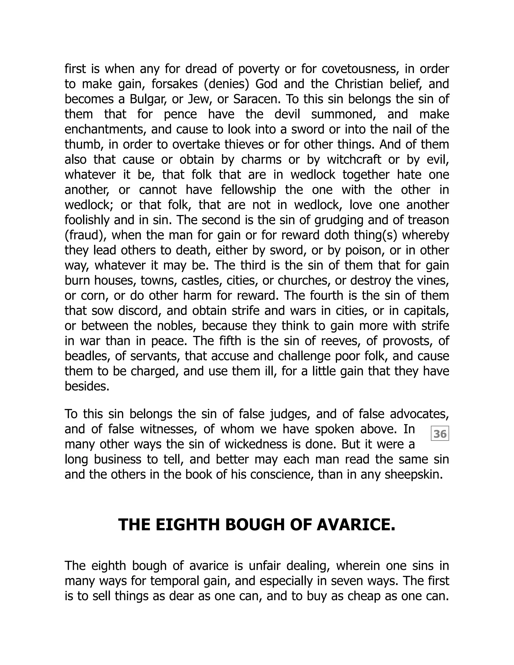 36
first is when any for dread of poverty or for covetousness, in order
to make gain, forsakes (denies) God and the Christian belief, and
becomes a Bulgar, or Jew, or Saracen. To this sin belongs the sin of
them that for pence have the devil summoned, and make
enchantments, and cause to look into a sword or into the nail of the
thumb, in order to overtake thieves or for other things. And of them
also that cause or obtain by charms or by witchcraft or by evil,
whatever it be, that folk that are in wedlock together hate one
another, or cannot have fellowship the one with the other in
wedlock; or that folk, that are not in wedlock, love one another
foolishly and in sin. The second is the sin of grudging and of treason
(fraud), when the man for gain or for reward doth thing(s) whereby
they lead others to death, either by sword, or by poison, or in other
way, whatever it may be. The third is the sin of them that for gain
burn houses, towns, castles, cities, or churches, or destroy the vines,
or corn, or do other harm for reward. The fourth is the sin of them
that sow discord, and obtain strife and wars in cities, or in capitals,
or between the nobles, because they think to gain more with strife
in war than in peace. The fifth is the sin of reeves, of provosts, of
beadles, of servants, that accuse and challenge poor folk, and cause
them to be charged, and use them ill, for a little gain that they have
besides.
To this sin belongs the sin of false judges, and of false advocates,
and of false witnesses, of whom we have spoken above. In
many other ways the sin of wickedness is done. But it were a
long business to tell, and better may each man read the same sin
and the others in the book of his conscience, than in any sheepskin.
THE EIGHTH BOUGH OF AVARICE.
The eighth bough of avarice is unfair dealing, wherein one sins in
many ways for temporal gain, and especially in seven ways. The first
is to sell things as dear as one can, and to buy as cheap as one can.
 