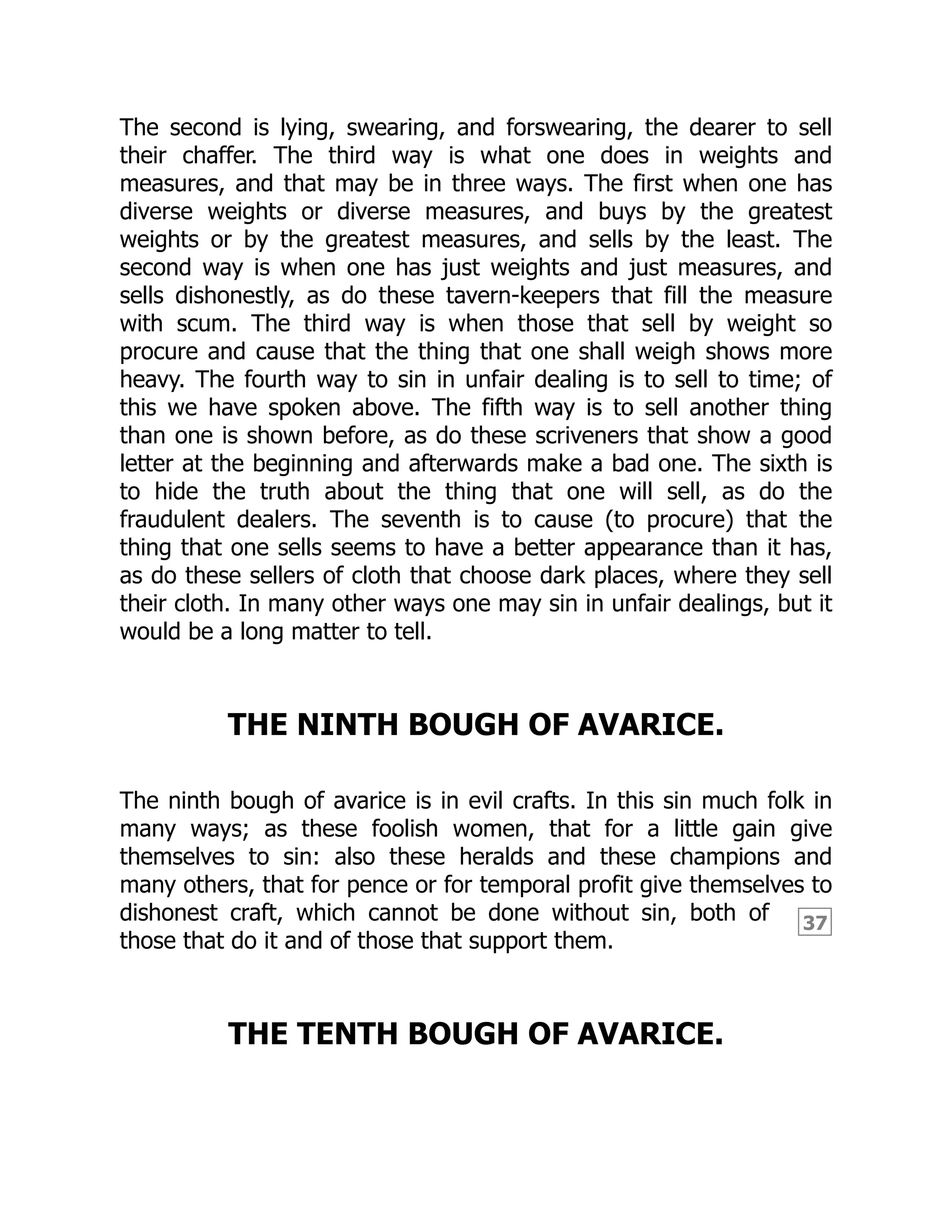 37
The second is lying, swearing, and forswearing, the dearer to sell
their chaffer. The third way is what one does in weights and
measures, and that may be in three ways. The first when one has
diverse weights or diverse measures, and buys by the greatest
weights or by the greatest measures, and sells by the least. The
second way is when one has just weights and just measures, and
sells dishonestly, as do these tavern-keepers that fill the measure
with scum. The third way is when those that sell by weight so
procure and cause that the thing that one shall weigh shows more
heavy. The fourth way to sin in unfair dealing is to sell to time; of
this we have spoken above. The fifth way is to sell another thing
than one is shown before, as do these scriveners that show a good
letter at the beginning and afterwards make a bad one. The sixth is
to hide the truth about the thing that one will sell, as do the
fraudulent dealers. The seventh is to cause (to procure) that the
thing that one sells seems to have a better appearance than it has,
as do these sellers of cloth that choose dark places, where they sell
their cloth. In many other ways one may sin in unfair dealings, but it
would be a long matter to tell.
THE NINTH BOUGH OF AVARICE.
The ninth bough of avarice is in evil crafts. In this sin much folk in
many ways; as these foolish women, that for a little gain give
themselves to sin: also these heralds and these champions and
many others, that for pence or for temporal profit give themselves to
dishonest craft, which cannot be done without sin, both of
those that do it and of those that support them.
THE TENTH BOUGH OF AVARICE.
 