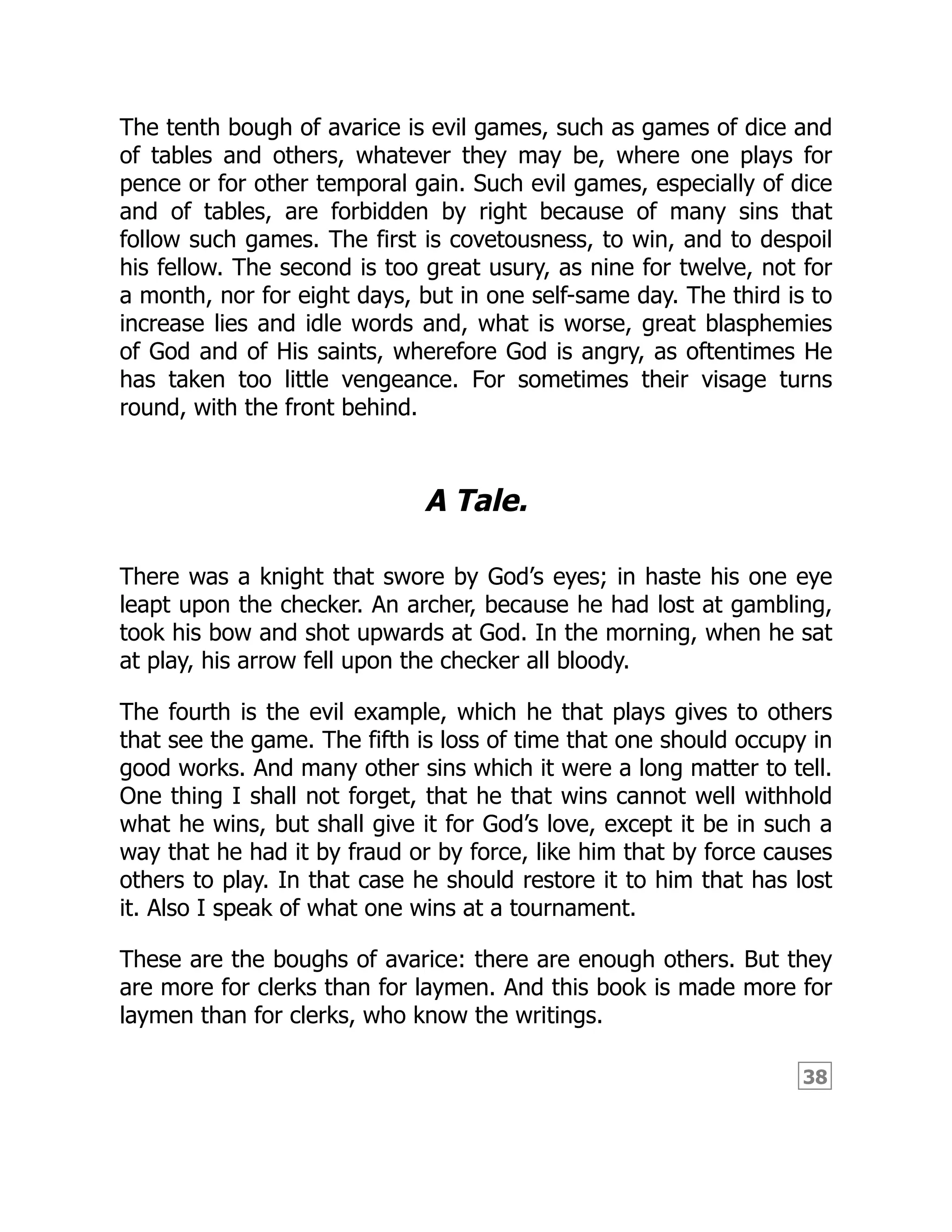 38
The tenth bough of avarice is evil games, such as games of dice and
of tables and others, whatever they may be, where one plays for
pence or for other temporal gain. Such evil games, especially of dice
and of tables, are forbidden by right because of many sins that
follow such games. The first is covetousness, to win, and to despoil
his fellow. The second is too great usury, as nine for twelve, not for
a month, nor for eight days, but in one self-same day. The third is to
increase lies and idle words and, what is worse, great blasphemies
of God and of His saints, wherefore God is angry, as oftentimes He
has taken too little vengeance. For sometimes their visage turns
round, with the front behind.
A Tale.
There was a knight that swore by God’s eyes; in haste his one eye
leapt upon the checker. An archer, because he had lost at gambling,
took his bow and shot upwards at God. In the morning, when he sat
at play, his arrow fell upon the checker all bloody.
The fourth is the evil example, which he that plays gives to others
that see the game. The fifth is loss of time that one should occupy in
good works. And many other sins which it were a long matter to tell.
One thing I shall not forget, that he that wins cannot well withhold
what he wins, but shall give it for God’s love, except it be in such a
way that he had it by fraud or by force, like him that by force causes
others to play. In that case he should restore it to him that has lost
it. Also I speak of what one wins at a tournament.
These are the boughs of avarice: there are enough others. But they
are more for clerks than for laymen. And this book is made more for
laymen than for clerks, who know the writings.
 