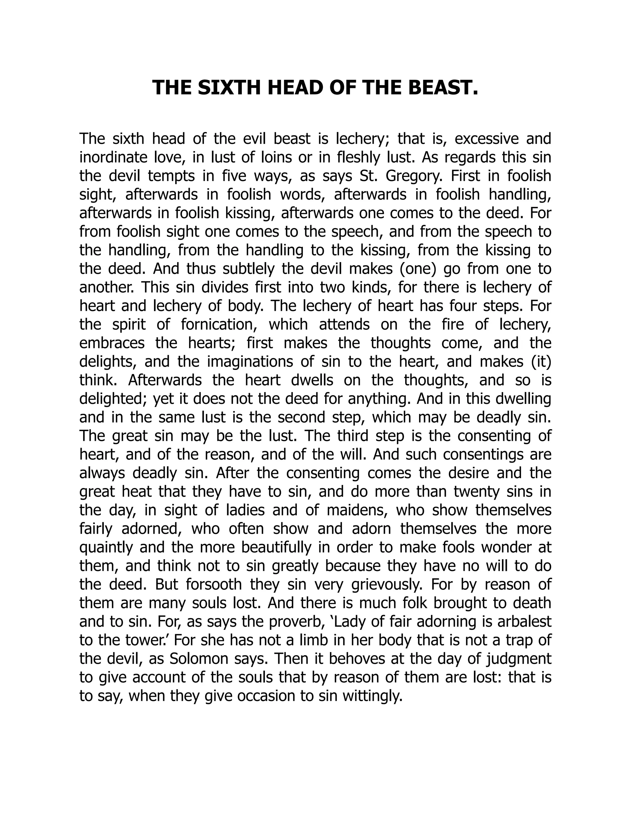 THE SIXTH HEAD OF THE BEAST.
The sixth head of the evil beast is lechery; that is, excessive and
inordinate love, in lust of loins or in fleshly lust. As regards this sin
the devil tempts in five ways, as says St. Gregory. First in foolish
sight, afterwards in foolish words, afterwards in foolish handling,
afterwards in foolish kissing, afterwards one comes to the deed. For
from foolish sight one comes to the speech, and from the speech to
the handling, from the handling to the kissing, from the kissing to
the deed. And thus subtlely the devil makes (one) go from one to
another. This sin divides first into two kinds, for there is lechery of
heart and lechery of body. The lechery of heart has four steps. For
the spirit of fornication, which attends on the fire of lechery,
embraces the hearts; first makes the thoughts come, and the
delights, and the imaginations of sin to the heart, and makes (it)
think. Afterwards the heart dwells on the thoughts, and so is
delighted; yet it does not the deed for anything. And in this dwelling
and in the same lust is the second step, which may be deadly sin.
The great sin may be the lust. The third step is the consenting of
heart, and of the reason, and of the will. And such consentings are
always deadly sin. After the consenting comes the desire and the
great heat that they have to sin, and do more than twenty sins in
the day, in sight of ladies and of maidens, who show themselves
fairly adorned, who often show and adorn themselves the more
quaintly and the more beautifully in order to make fools wonder at
them, and think not to sin greatly because they have no will to do
the deed. But forsooth they sin very grievously. For by reason of
them are many souls lost. And there is much folk brought to death
and to sin. For, as says the proverb, ‘Lady of fair adorning is arbalest
to the tower.’ For she has not a limb in her body that is not a trap of
the devil, as Solomon says. Then it behoves at the day of judgment
to give account of the souls that by reason of them are lost: that is
to say, when they give occasion to sin wittingly.
 