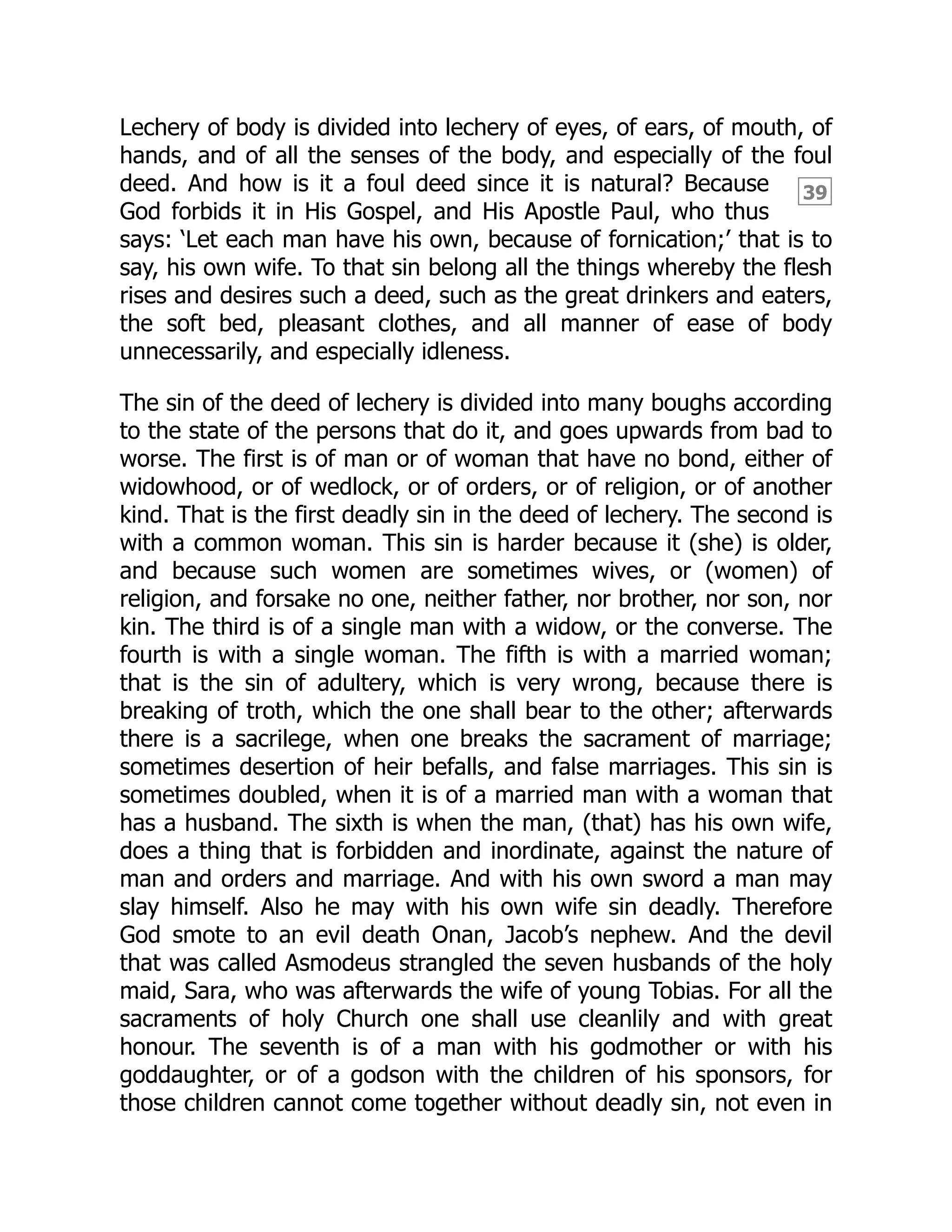39
Lechery of body is divided into lechery of eyes, of ears, of mouth, of
hands, and of all the senses of the body, and especially of the foul
deed. And how is it a foul deed since it is natural? Because
God forbids it in His Gospel, and His Apostle Paul, who thus
says: ‘Let each man have his own, because of fornication;’ that is to
say, his own wife. To that sin belong all the things whereby the flesh
rises and desires such a deed, such as the great drinkers and eaters,
the soft bed, pleasant clothes, and all manner of ease of body
unnecessarily, and especially idleness.
The sin of the deed of lechery is divided into many boughs according
to the state of the persons that do it, and goes upwards from bad to
worse. The first is of man or of woman that have no bond, either of
widowhood, or of wedlock, or of orders, or of religion, or of another
kind. That is the first deadly sin in the deed of lechery. The second is
with a common woman. This sin is harder because it (she) is older,
and because such women are sometimes wives, or (women) of
religion, and forsake no one, neither father, nor brother, nor son, nor
kin. The third is of a single man with a widow, or the converse. The
fourth is with a single woman. The fifth is with a married woman;
that is the sin of adultery, which is very wrong, because there is
breaking of troth, which the one shall bear to the other; afterwards
there is a sacrilege, when one breaks the sacrament of marriage;
sometimes desertion of heir befalls, and false marriages. This sin is
sometimes doubled, when it is of a married man with a woman that
has a husband. The sixth is when the man, (that) has his own wife,
does a thing that is forbidden and inordinate, against the nature of
man and orders and marriage. And with his own sword a man may
slay himself. Also he may with his own wife sin deadly. Therefore
God smote to an evil death Onan, Jacob’s nephew. And the devil
that was called Asmodeus strangled the seven husbands of the holy
maid, Sara, who was afterwards the wife of young Tobias. For all the
sacraments of holy Church one shall use cleanlily and with great
honour. The seventh is of a man with his godmother or with his
goddaughter, or of a godson with the children of his sponsors, for
those children cannot come together without deadly sin, not even in
 