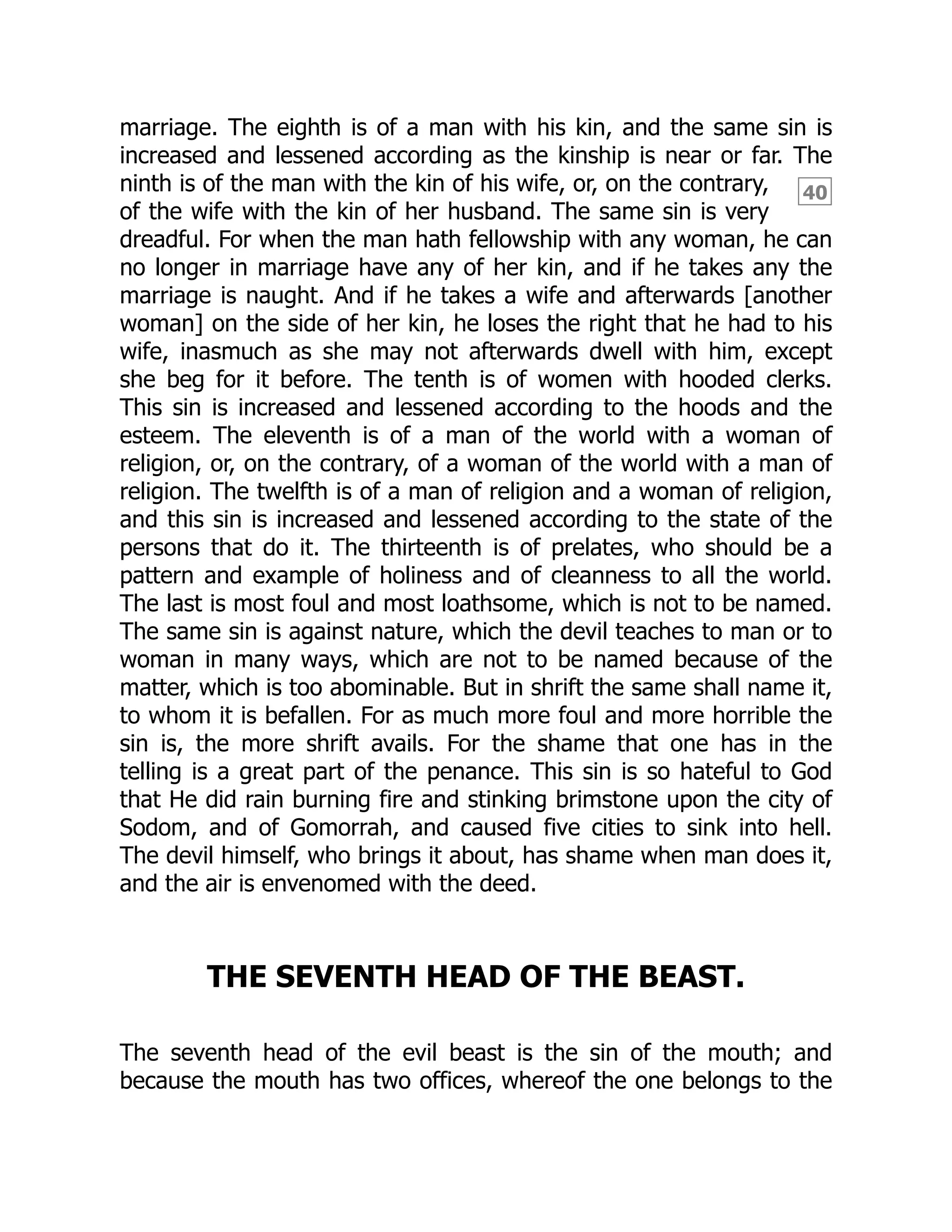 40
marriage. The eighth is of a man with his kin, and the same sin is
increased and lessened according as the kinship is near or far. The
ninth is of the man with the kin of his wife, or, on the contrary,
of the wife with the kin of her husband. The same sin is very
dreadful. For when the man hath fellowship with any woman, he can
no longer in marriage have any of her kin, and if he takes any the
marriage is naught. And if he takes a wife and afterwards [another
woman] on the side of her kin, he loses the right that he had to his
wife, inasmuch as she may not afterwards dwell with him, except
she beg for it before. The tenth is of women with hooded clerks.
This sin is increased and lessened according to the hoods and the
esteem. The eleventh is of a man of the world with a woman of
religion, or, on the contrary, of a woman of the world with a man of
religion. The twelfth is of a man of religion and a woman of religion,
and this sin is increased and lessened according to the state of the
persons that do it. The thirteenth is of prelates, who should be a
pattern and example of holiness and of cleanness to all the world.
The last is most foul and most loathsome, which is not to be named.
The same sin is against nature, which the devil teaches to man or to
woman in many ways, which are not to be named because of the
matter, which is too abominable. But in shrift the same shall name it,
to whom it is befallen. For as much more foul and more horrible the
sin is, the more shrift avails. For the shame that one has in the
telling is a great part of the penance. This sin is so hateful to God
that He did rain burning fire and stinking brimstone upon the city of
Sodom, and of Gomorrah, and caused five cities to sink into hell.
The devil himself, who brings it about, has shame when man does it,
and the air is envenomed with the deed.
THE SEVENTH HEAD OF THE BEAST.
The seventh head of the evil beast is the sin of the mouth; and
because the mouth has two offices, whereof the one belongs to the
 